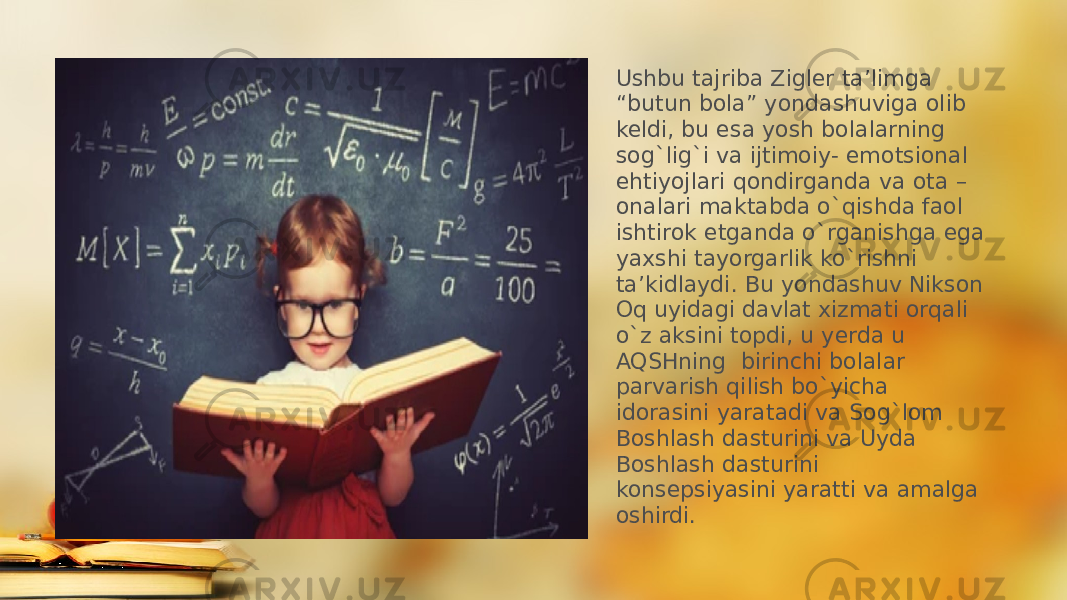 Ushbu tajriba Zigler ta’limga “butun bola” yondashuviga olib keldi, bu esa yosh bolalarning sog`lig`i va ijtimoiy- emotsional ehtiyojlari qondirganda va ota – onalari maktabda o`qishda faol ishtirok etganda o`rganishga ega yaxshi tayorgarlik ko`rishni ta’kidlaydi. Bu yondashuv Nikson Oq uyidagi davlat xizmati orqali o`z aksini topdi, u yerda u AQSHning birinchi bolalar parvarish qilish bo`yicha idorasini yaratadi va Sog`lom Boshlash dasturini va Uyda Boshlash dasturini konsepsiyasini yaratti va amalga oshirdi. 