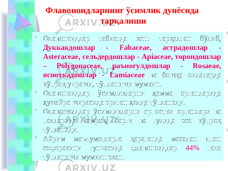 Флавоноидларнинг ўсимлик дунёсида тарқалиши • Флавоноидлар табиатда кенг тарқалган бўлиб, Дуккакдошлар - Fabaceae, астрадошлар - Asteraсeae, сельдердошлар - Apiaceae, торондошлар – Рolygonaceae, раъногулдошлар - Rosaeae, ясноткадошлар - Lamiaceae ва бошқа оилаларда кўпроқ учраши, тўпланиши мумкин. • Флавоноидлар ўсимликларни ҳамма органларида ҳужайра ширасида эриган ҳолда тўпланади. • Флавоноидлар ўсимликларни ер остки органлари ва пояларида камроқ, барги ва гулида эса кўпроқ тўпланади. • Айрим маълумотларга қараганда масалан япон софорасини ғунчасида флавоноидлар 44% гача тўпланиши мумкин экан. 