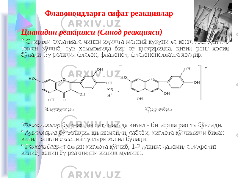  Флавоноидларга сифат реакциялар Цианидин реакцияси (Синод реакцияси) • Спиртли ажратмага чинни идишга магний кукуни ва конц. HCl дан 5-6 томчи қўшиб, сув ҳаммомида бир оз қиздирилса, қизил ранг ҳосил бўлади. Бу реакция флавон, флавонол, флавононолларга хосдир. Кверцетин Цианидин • Флавононлар бу реакция натижасида қизил - бинафша рангга бўялади. • Ауронларга бу реакция қилинмайди, сабаби, кислота қўшилиши билан қизил рангли оксоний тузлари хосил бўлади. • Гликозидларга олдин кислота қўшиб, 1-2 дақиқа давомида гидролиз қилиб, кейин бу реакцияни қилиш мумкин.O O O H O HO HO OH O H M g H+ OH OH O H O H O H + 