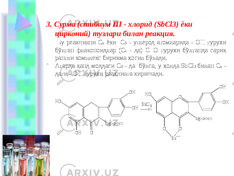 3. Сурма (стибиум III - хлорид (SbCl3) ёки цирконий) тузлари билан реакция. Бу реакцияни С 5 ёки С 3 - углерод атомларида - ОН гурухи бўлган флавоноидлар (С 4 - да) С=О гурухи бўлганда сариқ рангли комплекс бирикма ҳосил бўлади. • Агарда қанд моддаси С 3 - да бўлса, у ҳолда SbCl 3 билан С 5 - даги - ОН гурухи реакцияга киришади.O H O O H O HO HO O H O Sb++ O SbCl3 ogl-o-ram ogl-o-ram O H O H 