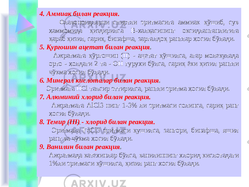 4. Аммиак билан реакция. Флавоноидларни спиртли эритмасига аммиак қўшиб, сув ҳаммомида қиздирилса В-халқасининг оксидланганлигига қараб қизил, сариқ, бинафша, зарғалдоқ ранглар ҳосил бўлади. 5. Қурғошин ацетат билан реакция . Ажратмага қўрғошин (II) - ацетат қўшилса, агар молекулада орто - ҳолдаги 2 та - ОН гурухи бўлса, сариқ ёки қизил рангли чўкма ҳосил бўлади. 6. Минерал кислоталар билан реакция . Эритмага HCl таъсир эттирилса, рангли эритма ҳосил бўлади. 7. Алюминий хлорид билан реакция. Ажратмага АlСl3 нинг 1-3% ли эритмаси солинса, сариқ ранг ҳосил бўлади. 8. Темир (III) - хлорид билан реакция. Эритмага ҒеСl3 эритмаси қушилса, зангори, бинафша, яшил ранг ва чўкма ҳосил бўлади. 9. Ванилин билан реакция . Ажратмада катехинлар бўлса, ванилиннинг хлорид кислотадаги 1%ли эритмаси қўшилса, қизил ранг хосил бўлади. 