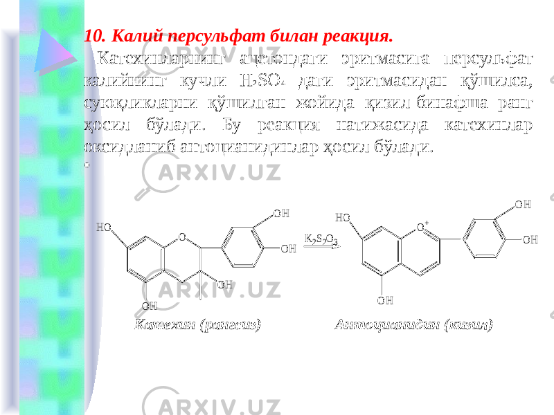 10. Калий персульфат билан реакция. Катехинларнинг ацетондаги эритмасига персульфат калийнинг кучли H 2 SO 4 даги эритмасидан қўшилса, суюқликларни қўшилган жойида қизил-бинафша ранг ҳосил бўлади. Бу реакция натижасида катехинлар оксидланиб антоцианидинлар ҳосил бўлади. • Катехин (рангсиз) Антоцианидин (кизил)O O H O H O+ HO HO O H O H O H K2S2O3 O H O H 