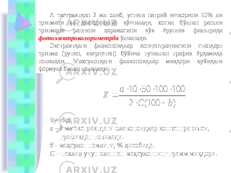 А экстрактдан 2 мл олиб, устига натрий ишқорини 10% ли эритмаси ва диазореактив қўшилади, ҳосил бўлган рангли эритмани рангини даражасини кўк ёруғлик фильтрида фотоэлектроколориметрда ўлчанади. Экстрактдаги флавоноидлар концентрациясини стандарт эритма (рутин, кверцетин) бўйича тузилган график ёрдамида топилади. Маҳсулотдаги флавоноидлар миқдори қуйидаги формула билан топилади: Бунда: а - 1 мл экстрактдаги флавоноидлар концентрацияси, графикдан топилади. б - маҳсулот намлиги, % ҳисобида. С – тахлил учун олинган маҳсулотнинг грамм миқдори. ) 100( 2 100 100 50 10 b C a Х        