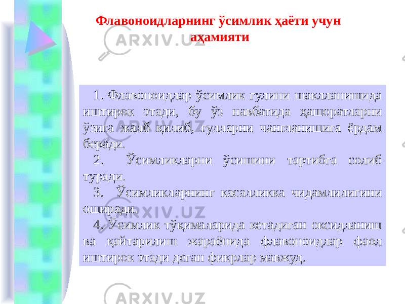 Флавоноидларнинг ўсимлик ҳаёти учун аҳамияти 1. Флавоноидлар ўсимлик гулини шаклланишида иштирок этади, бу ўз навбатида ҳашоратларни ўзига жалб қилиб, гулларни чангланишига ёрдам беради. 2. Ўсимликларни ўсишини тартибга солиб туради. 3. Ўсимликларнинг касалликка чидамлилигини оширади. 4. Ўсимлик тўқималарида кетадиган оксидланиш ва қайтарилиш жараёнида флавоноидлар фаол иштирок этади деган фикрлар мавжуд. 