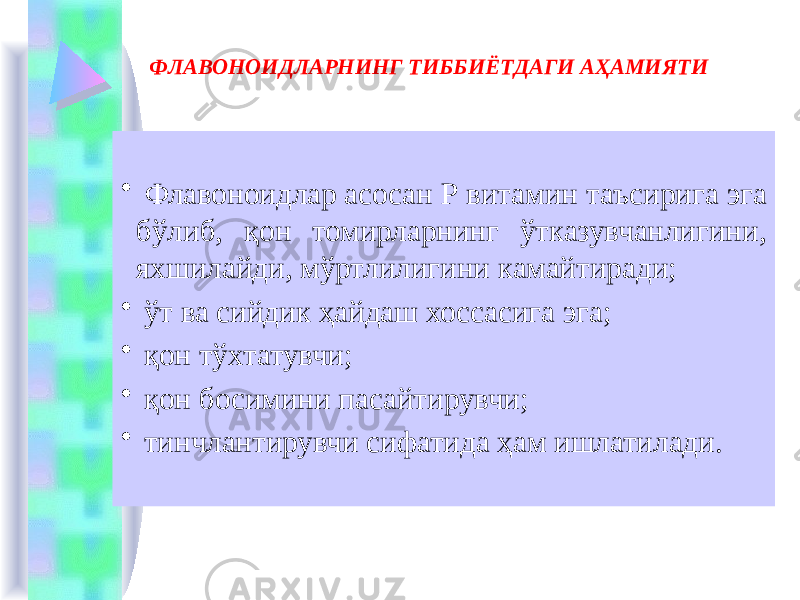 ФЛАВОНОИДЛАРНИНГ ТИББИЁТДАГИ АҲАМИЯТИ     • Флавоноидлар асосан Р витамин таъсирига эга бўлиб, қон томирларнинг ўтказувчанлигини, яхшилайди, мўртлилигини камайтиради; • ўт ва сийдик ҳайдаш хоссасига эга; • қон тўхтатувчи; • қон босимини пасайтирувчи; • тинчлантирувчи сифатида ҳам ишлатилади. 