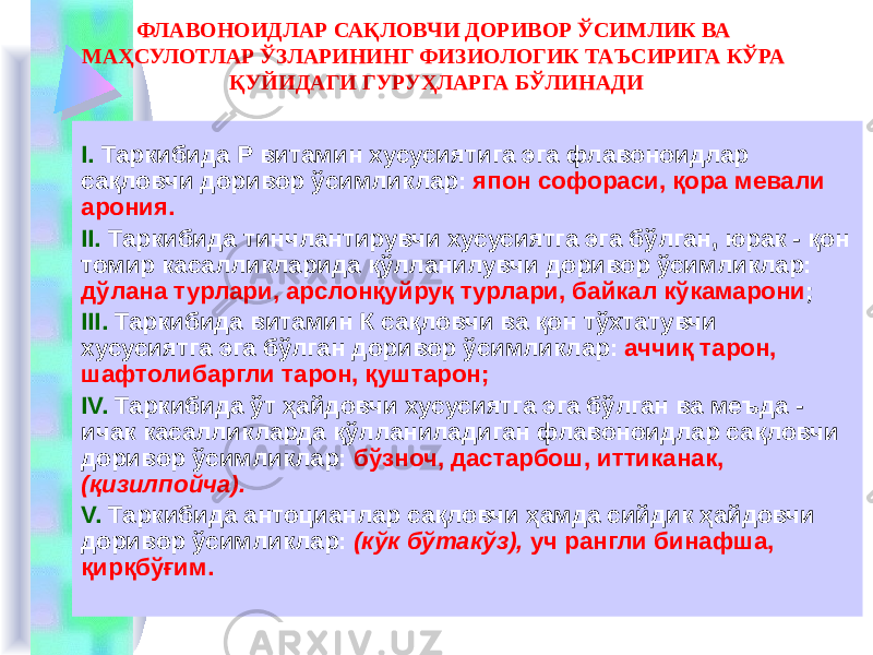 ФЛАВОНОИДЛАР САҚЛОВЧИ ДОРИВОР ЎСИМЛИК ВА МАҲСУЛОТЛАР ЎЗЛАРИНИНГ ФИЗИОЛОГИК ТАЪСИРИГА КЎРА ҚУЙИДАГИ ГУРУҲЛАРГА БЎЛИНАДИ I. Таркибида Р витамин хусусиятига эга флавоноидлар сақловчи доривор ўсимликлар: япон софораси, қора мевали арония. II. Таркибида тинчлантирувчи хусусиятга эга бўлган, юрак - қон томир касалликларида қўлланилувчи доривор ўсимликлар: дўлана турлари, арслонқуйруқ турлари, байкал кўкамарони ; III. Таркибида витамин К сақловчи ва қон тўхтатувчи хусусиятга эга бўлган доривор ўсимликлар: аччиқ тарон, шафтолибаргли тарон, қуштарон; IV. Таркибида ўт ҳайдовчи хусусиятга эга бўлган ва меъда - ичак касалликларда қўлланиладиган флавоноидлар сақловчи доривор ўсимликлар: бўзноч, дастарбош, иттиканак, (қизилпойча). V. Таркибида антоцианлар сақловчи ҳамда сийдик ҳайдовчи доривор ўсимликлар: (кўк бўтакўз), уч рангли бинафша, қирқбўғим. 