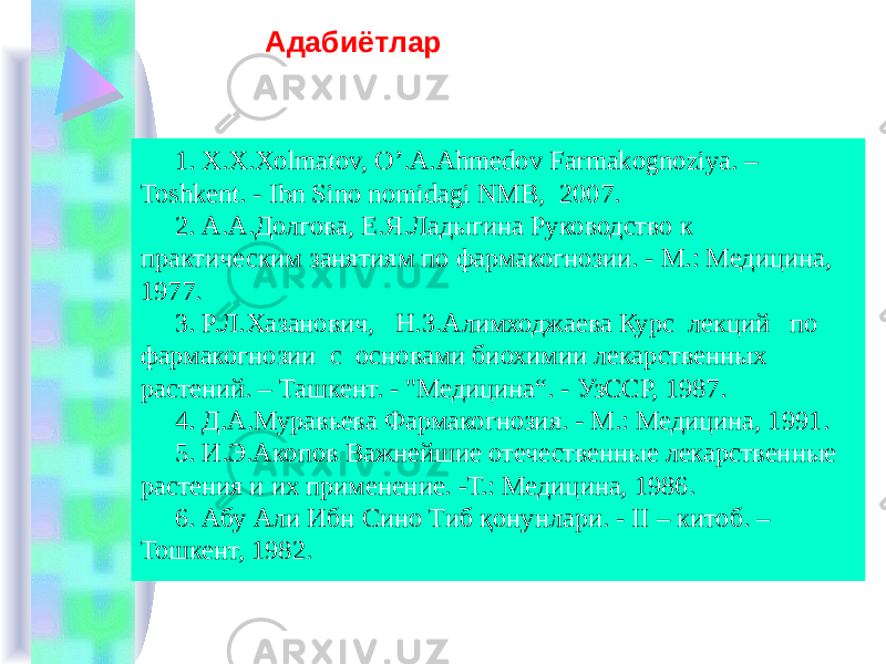 Адабиётлар 1. X.X.Xolmatov, O’.A.Ahmеdov Farmakognoziya. – Toshkеnt. - Ibn Sino nomidagi NMB, 2007. 2. А.А.Долгова, Е.Я.Ладыгина Руководство к практическим занятиям по фармакогнозии. - М.: Медицина, 1977. 3. Р.Л.Хазанович, Н.З.Алимходжаева Курс лекций по фармакогнозии с основами биохимии лекарственных растений. – Ташкент. - &#34;Медицина“. - УзССР, 1987. 4. Д.А.Муравьева Фармакогнозия. - М.: Медицина, 1991. 5. И.Э.Акопов Важнейшие отечественные лекарственные растения и их применение. -Т.: Медицина, 196. 6. Абу Али Ибн Сино Тиб қонунлари. - II – китоб. – Тошкент, 1982. 