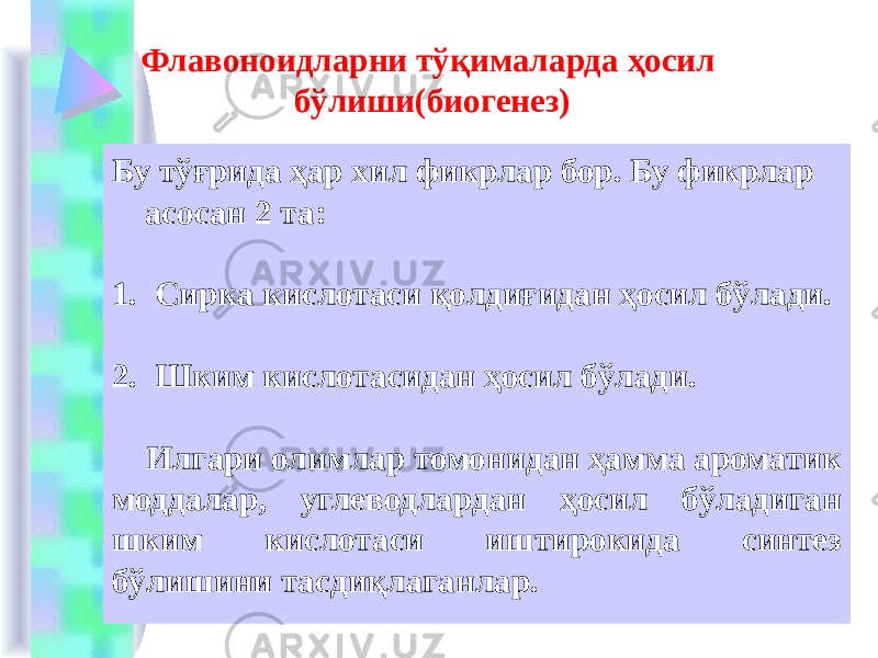 Флавоноидларни тўқималарда ҳосил бўлиши(биогенез) Бу тўғрида ҳар хил фикрлар бор. Бу фикрлар асосан 2 та: 1. Сирка кислотаси қолдиғидан ҳосил бўлади. 2. Шким кислотасидан ҳосил бўлади. Илгари олимлар томонидан ҳамма ароматик моддалар, углеводлардан ҳосил бўладиган шким кислотаси иштирокида синтез бўлишини тасдиқлаганлар. 