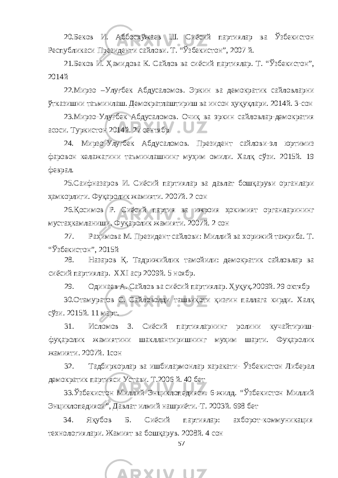 20.Беков И. Аббосхўжаев Ш. Сиёсий партиялар ва Ўзбекистон Республикаси Президенти сайлови. Т. “Ўзбекистон”, 2007 й. 21.Беков И. Ҳамидова К. Сайлов ва сиёсий партиялар. Т. “Ўзбекистон”, 2014й 22.Мирзо –Улуғбек Абдусаломов. Эркин ва демократик сайловларни ўтказишни таъминлаш. Демократлаштириш ва инсон ҳуқуқлари. 2014й. 3-сон 23.Мирзо-Улуғбек Абдусаломов. Очиқ ва эркин сайловлар-демократия асоси. Туркистон 2014й. 27 сентябр 24. Мирзо-Улуғбек Абдусаломов. Президент сайлови-эл юртимиз фаровон келажагини таъминлашнинг муҳим омили. Халқ сўзи. 2015й. 19 феврал. 25.Саифназаров И. Сиёсий партиялар ва давлат бошқаруви органлари ҳамкорлиги. Фуқаролик жамияти. 2007й. 2 сон 26.Қосимов Р. Сиёсий партия ва ижроия ҳокимият органларининг мустаҳкамланиши. Фуқаролик жамияти. 2007й. 2 сон 27. Раҳимова М. Президент сайлови: Миллий ва хорижий тажриба. Т. “Ўзбекистон”, 2015й 28. Назаров Қ. Тадрижийлик тамойили: демократик сайловлар ва сиёсий партиялар. XXI аср 2009й. 5 ноябр. 29. Одинаев А. Сайлов ва сиёсий партиялар. Ҳуқуқ.2009й. 29 октябр 30.Отамуратов С. Сайловолди ташвиқоти қизғин паллага кирди. Халқ сўзи. 2015й. 11 март. 31. Исломов З. Сиёсий партияларнинг ролини кучайтириш- фуқаролик жамиятини шакллантиришнинг муҳим шарти. Фуқаролик жамияти. 2007й. 1сон 32. Тадбиркорлар ва ишбилармонлар харакати- Ўзбекистон Либерал демократик партияси Устави. Т.2006 й. 40 бет 33.Ўзбекистон Миллий Энциклопедияси. 6-жилд. “Ўзбекистон Миллий Энциклопедияси”, Давлат илмий нашриёти.-Т. 2003й. 698 бет 34. Яқубов Б. Сиёсий партиялар: ахборот-коммуникация технологиялари. Жамият ва бошқарув. 2008й. 4 сон 57 