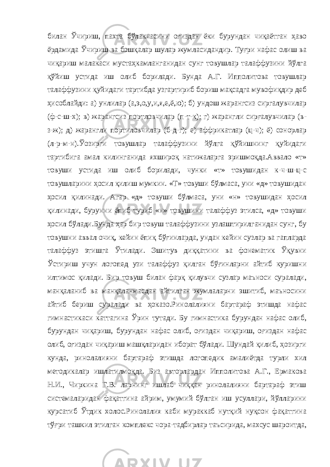 билан Ўчириш, пахта бўлакчасини оғиздан ёки бурундан чиқаётган ҳаво ёрдамида Ўчириш ва бошқалар шулар жумласидандир. Туғри нафас олиш ва чиқариш малакаси мустаҳкамланганидан сунг товушлар талаффузини йўлга қўйиш устида иш олиб борилади. Бунда А.Г. Ипполитова товушлар талаффузини қуйидаги тартибда узгартириб бориш мақсадга мувофиқдир деб ҳисоблайди: а) унлилар (а,э,о,у,и,я,е,ё,ю); б) ундош жарангсиз сиргалувчилар (ф-с-ш-х); в) жарангсиз портловчилар (п-т-к); г) жарангли сирғалувчилар (в- з-ж); д) жарангли портиловчилар (б-д-г); е) аффрикатлар (ц-ч); ё) сонорлар (л-р-м-н).Ўозирги товушлар талаффузини йўлга қўйишнинг қуйидаги тартибига амал килинганида яхшироқ натижаларга эришмоқда.Аввало «т» товуши устида иш олиб борилади, чунки «т» товушидан к-ч-ш-ц-с товушларини ҳосил қилиш мумкин. «Т» товуши бўлмаса, уни «д» товушидан ҳосил қилинади. Агар «д» товуши бўлмаса, уни «н» товушидан ҳосил қилинади, бурунни ёпиб туриб «н» товушини талаффуз этилса, «д» товуши ҳосил бўлади.Бунда ҳар бир товуш талаффузини узлаштирилганидан сунг, бу товушни аввал очиқ, кейин ёпиқ бўғинларда, ундан кейин сузлар ва гапларда талаффуз этишга Ўтилади. Эшитув диққатини ва фонематик Ўқувни Ўстириш учун логопед узи талаффуз қилган бўғинларни айтиб куришни илтимос қилади. Бир товуш билан фарқ қилувчи сузлар маъноси суралади, манқаланиб ва манқаланмасдан айтилган жумлаларни эшитиб, маъносини айтиб бериш суралади ва ҳоказо.Ринолалияни бартараф этишда нафас гимнастикаси каттагина Ўрин тутади. Бу гимнастика бурундан нафас олиб, бурундан чиқариш, бурундан нафас олиб, оғиздан чиқариш, оғиздан нафас олиб, оғиздан чиқариш машқларидан иборат бўлади. Шундай қилиб, ҳозирги кунда, ринолалияни бартараф этишда логопедик амалиётда турли хил методикалар ишлатилмоқда. Биз авторлардан Ипполитова А.Г., Ермакова Н.И., Чиркина Г.В. ларнинг ишлаб чиққан ринолалияни бартараф этиш системаларидан фақатгина айрим, умумий бўлган иш усуллари, йўлларини курсатиб Ўтдик холос.Ринолалия каби мураккаб нутқий нуқсон фақатгина тўғри ташкил этилган комплекс чора-тадбирлар таъсирида, махсус шароитда, 