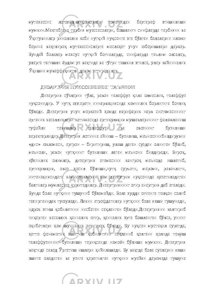 мутахассис логопед-шифокорлар томонидан бартараф этишилиши мумкин.Мактабгача тарбия муассасалари, бошланғч синфларда тарбиячи ва Ўқитувчилар ринолалия каби нутқий нуқсонга эга бўлган болаларни иложи борича вақтлироқ мутахассисларга маслаҳат учун юборишлари даркор. Бундай болалар махсус нутқий боғчаларда, синфларда таълим олсалар, уларга тегишли ёрдам уз вақтида ва тўғри ташкил этилса, улар кейинчалик Ўқишни муваффақиятли давом эттирадилар. ДИЗАРТРИЯ НУКСОНИНИНГ ТАЪРИФИ Дизартрия сўзларни тўла, равон талаффуз қила олмаслик, талаффуз нуқсонидир. У нутқ аппарати иннервациясида камчилик борлигига боғлиқ бўлади. Дизартрия учун марказий ҳамда периферик нерв системасининг органик касалликлари натижасида артикуляция мушакларининг фалажланиш туфайли товушлар талаффузи ва овознинг бузилиши характерлидир.Дизартрия лотинча айниш – бузилиш, маъносинибилдирувчи «дис» юкламаси, артрон – биритириш, улаш деган суздан олинган бўлиб, маъноли, равон нутқнинг бузилиши леган маънони билдиради. Бироқ, кўпчилик олимлар, дизартрия атамасини кенгроқ маънода ишлатиб, артикуляция, овоз ҳосил бўлиши,нутқ суръати, мароми, равонлиги, интонациясидаги камчиликларни ҳам дизартрия нуқсонида кузатиладиган белгилар жумласига киритадилар. Дизартриянинг оғир анартрия деб аталади. Бунда бола нутқини тушуниб бўламайди. Бола худди оғизига толқон солиб гапирганидек туюулади. Лекин атрофдагилар нутқини бола яхши тушунади, идрок этиш қобилятини нисбатан сақланган бўлади.Дизартрияни келтириб чиқарган касаллик қанчалик оғир, қанчалик эрта бошланган бўлса, унинг оқибатлари ҳам шунчалик оғрирроқ бўлади. Бу нуқсон мустақил суратда, ҳатто фонематик эшитиш қобилятини сақланиб қолгани ҳолида товуш талаффузининг бузилиши тариқсаида намоён бўлиши мумкин. Дизартрия вақтида савод Ўргатиш ишлари қийнлашади. Бу вақтда бола сузларни яхши эшита оладиган ва узига қаратилган нутқини муайян даражада тушуна 