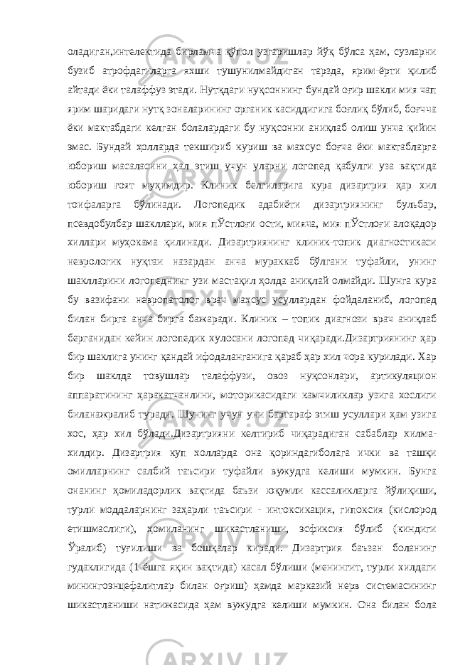 оладиган,интелектида бирламча қўпол узгаришлар йўқ бўлса ҳам, сузларни бузиб атрофдагиларга яхши тушунилмайдиган тарзда, ярим-ёрти қилиб айтади ёки талаффуз этади. Нутқдаги нуқсоннинг бундай оғир шакли мия чап ярим шаридаги нутқ зоналарининг органик касиддигига боғлиқ бўлиб, боғчча ёки мактабдаги келган болалардаги бу нуқсонни аниқлаб олиш унча қийин эмас. Бундай ҳолларда текшириб куриш ва махсус боғча ёки мактабларга юбориш масаласини ҳал этиш учун уларни логопед қабулги уза вақтида юбориш ғоят муҳимдир. Клиник белгиларига кура дизартрия ҳар хил тоифаларга бўлинади. Логопедик адабиёти дизартриянинг бульбар, псевдобулбар шакллари, мия пЎстлоғи ости, мияча, мия пЎстлоғи алоқадор хиллари муҳокама қилинади. Дизартриянинг клиник-топик диагностикаси неврологик нуқтаи назардан анча мураккаб бўлгани туфайли, унинг шаклларини логопеднинг узи мастақил ҳолда аниқлай олмайди. Шунга кура бу вазифани невропатолог врач махсус усуллардан фойдаланиб, логопед билан бирга анча бирга бажаради. Клиник – топик диагнози врач аниқлаб берганидан кейин логопедик хулосани логопед чиқаради.Дизартриянинг ҳар бир шаклига унинг қандай ифодаланганига қараб ҳар хил чора курилади. Хар бир шаклда товушлар талаффузи, овоз нуқсонлари, артикуляцион аппаратининг ҳаракатчанлини, моторикасидаги камчиликлар узига хослиги биланажралиб туради. Шунинг учун уни бартараф этиш усуллари ҳам узига хос, ҳар хил бўлади.Дизартрияни келтириб чиқарадиган сабаблар хилма- хилдир. Дизартрия куп холларда она қориндагиболага ички ва ташқи омилларнинг салбий таъсири туфайли вужудга келиши мумкин. Бунга онанинг ҳомиладорлик вақтида баъзи юқумли кассаликларга йўлиқиши, турли моддаларнинг заҳарли таъсири - интоксикация, гипоксия (кислород етишмаслиги), ҳомиланинг шикастланиши, эсфиксия бўлиб (киндиги Ўралиб) туғилиши ва бошқалар киради. Дизартрия баъзан боланинг гудаклигида (1 ёшга яқин вақтида) касал бўлиши (менингит, турли хилдаги минингоэнцефалитлар билан оғриш) ҳамда марказий нерв системасининг шикастланиши натижасида ҳам вужудга келиши мумкин. Она билан бола 