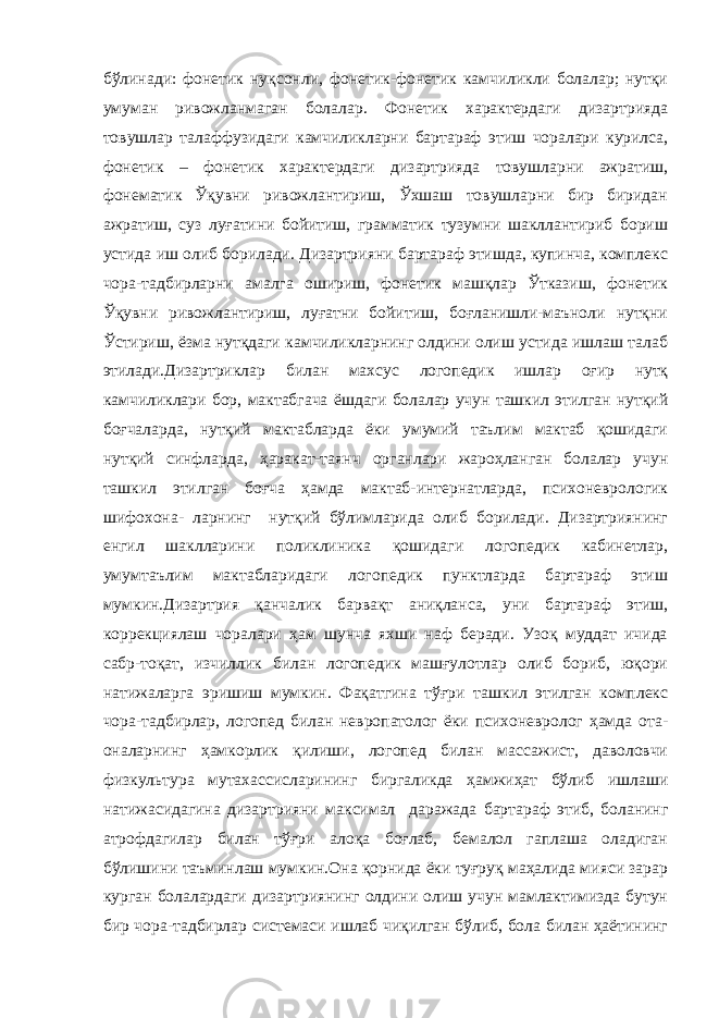 бўлинади: фонетик нуқсонли, фонетик-фонетик камчиликли болалар; нутқи умуман ривожланмаган болалар. Фонетик характердаги дизартрияда товушлар талаффузидаги камчиликларни бартараф этиш чоралари курилса, фонетик – фонетик характердаги дизартрияда товушларни ажратиш, фонематик Ўқувни ривожлантириш, Ўхшаш товушларни бир биридан ажратиш, суз луғатини бойитиш, грамматик тузумни шакллантириб бориш устида иш олиб борилади. Дизартрияни бартараф этишда, купинча, комплекс чора-тадбирларни амалга ошириш, фонетик машқлар Ўтказиш, фонетик Ўқувни ривожлантириш, луғатни бойитиш, боғланишли-маъноли нутқни Ўстириш, ёзма нутқдаги камчиликларнинг олдини олиш устида ишлаш талаб этилади.Дизартриклар билан махсус логопедик ишлар оғир нутқ камчиликлари бор, мактабгача ёшдаги болалар учун ташкил этилган нутқий боғчаларда, нутқий мактабларда ёки умумий таълим мактаб қошидаги нутқий синфларда, ҳаракат-таянч органлари жароҳланган болалар учун ташкил этилган боғча ҳамда мактаб-интернатларда, психоневрологик шифохона- ларнинг нутқий бўлимларида олиб борилади. Дизартриянинг енгил шаклларини поликлиника қошидаги логопедик кабинетлар, умумтаълим мактабларидаги логопедик пунктларда бартараф этиш мумкин.Дизартрия қанчалик барвақт аниқланса, уни бартараф этиш, коррекциялаш чоралари ҳам шунча яхши наф беради. Узоқ муддат ичида сабр-тоқат, изчиллик билан логопедик машғулотлар олиб бориб, юқори натижаларга эришиш мумкин. Фақатгина тўғри ташкил этилган комплекс чора-тадбирлар, логопед билан невропатолог ёки психоневролог ҳамда ота- оналарнинг ҳамкорлик қилиши, логопед билан массажист, даволовчи физкультура мутахассисларининг биргаликда ҳамжиҳат бўлиб ишлаши натижасидагина дизартрияни максимал даражада бартараф этиб, боланинг атрофдагилар билан тўғри алоқа боғлаб, бемалол гаплаша оладиган бўлишини таъминлаш мумкин.Она қорнида ёки туғруқ маҳалида мияси зарар курган болалардаги дизартриянинг олдини олиш учун мамлактимизда бутун бир чора-тадбирлар системаси ишлаб чиқилган бўлиб, бола билан ҳаётининг 