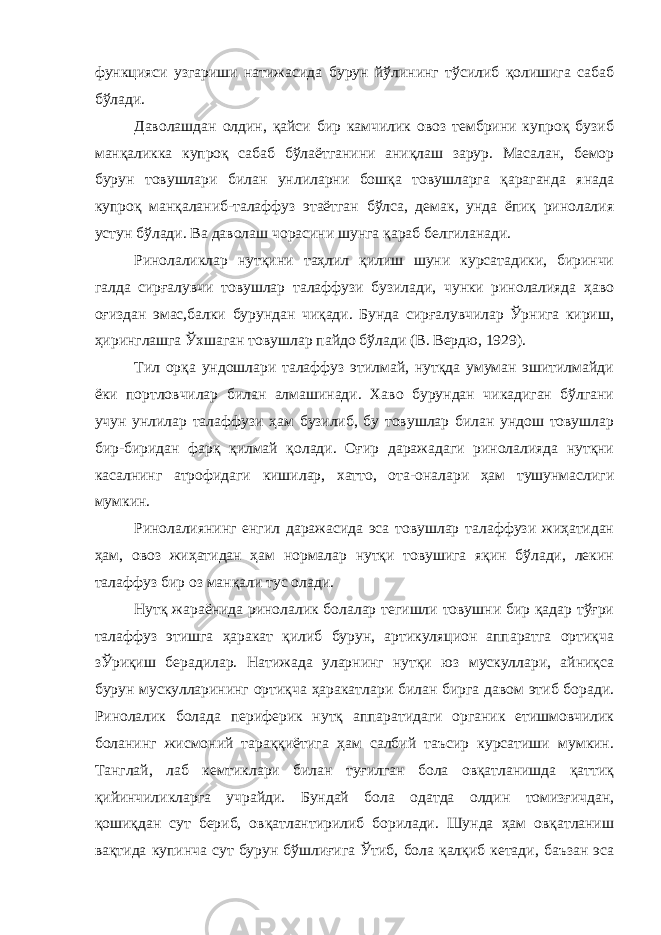 функцияси узгариши натижасида бурун йўлининг тўсилиб қолишига сабаб бўлади. Даволашдан олдин, қайси бир камчилик овоз тембрини купроқ бузиб манқаликка купроқ сабаб бўлаётганини аниқлаш зарур. Масалан, бемор бурун товушлари билан унлиларни бошқа товушларга қараганда янада купроқ манқаланиб-талаффуз этаётган бўлса, демак, унда ёпиқ ринолалия устун бўлади. Ва даволаш чорасини шунга қараб белгиланади. Ринолаликлар нутқини таҳлил қилиш шуни курсатадики, биринчи галда сирғалувчи товушлар талаффузи бузилади, чунки ринолалияда ҳаво оғиздан эмас,балки бурундан чиқади. Бунда сирғалувчилар Ўрнига кириш, ҳиринглашга Ўхшаган товушлар пайдо бўлади (В. Вердю, 1929). Тил орқа ундошлари талаффуз этилмай, нутқда умуман эшитилмайди ёки портловчилар билан алмашинади. Хаво бурундан чикадиган бўлгани учун унлилар талаффузи ҳам бузилиб, бу товушлар билан ундош товушлар бир-биридан фарқ қилмай қолади. Оғир даражадаги ринолалияда нутқни касалнинг атрофидаги кишилар, хатто, ота-оналари ҳам тушунмаслиги мумкин. Ринолалиянинг енгил даражасида эса товушлар талаффузи жиҳатидан ҳам, овоз жиҳатидан ҳам нормалар нутқи товушига яқин бўлади, лекин талаффуз бир оз манқали тус олади. Нутқ жараёнида ринолалик болалар тегишли товушни бир қадар тўғри талаффуз этишга ҳаракат қилиб бурун, артикуляцион аппаратга ортиқча зЎриқиш берадилар. Натижада уларнинг нутқи юз мускуллари, айниқса бурун мускулларининг ортиқча ҳаракатлари билан бирга давом этиб боради. Ринолалик болада периферик нутқ аппаратидаги органик етишмовчилик боланинг жисмоний тараққиётига ҳам салбий таъсир курсатиши мумкин. Танглай, лаб кемтиклари билан туғилган бола овқатланишда қаттиқ қийинчиликларга учрайди. Бундай бола одатда олдин томизғичдан, қошиқдан сут бериб, овқатлантирилиб борилади. Шунда ҳам овқатланиш вақтида купинча сут бурун бўшлиғига Ўтиб, бола қалқиб кетади, баъзан эса 