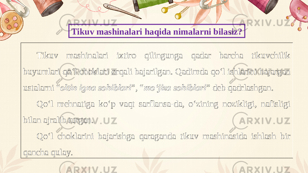 Tikuv mashinalari haqida nimalarni bilasiz? Tikuv mashinalari ixtiro qilingunga qadar barcha tikuvchilik buyumlari qo‘l choklari orqali bajarilgan. Qadimda qo‘l ishlarini bajargan ustalarni “ oltin igna sohiblari ”, “ mo‘jiza sohiblari ” deb qadrlashgan. Qo‘l mehnatiga ko‘p vaqt sarflansa-da, o‘zining nozikligi, nafisligi bilan ajralib turgan. Qo‘l choklarini bajarishga qaraganda tikuv mashinasida ishlash bir qancha qulay. 