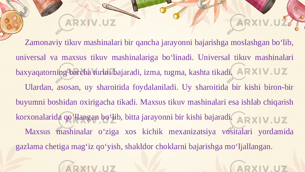 Zamonaviy tikuv mashinalari bir qancha jarayonni bajarishga moslashgan bo‘lib, universal va maxsus tikuv mashinalariga bo‘linadi. Universal tikuv mashinalari baxyaqatorning barcha turini bajaradi, izma, tugma, kashta tikadi. Ulardan, asosan, uy sharoitida foydalaniladi. Uy sharoitida bir kishi biron-bir buyumni boshidan oxirigacha tikadi. Maxsus tikuv mashinalari esa ishlab chiqarish korxonalarida qo‘llangan bo‘lib, bitta jarayonni bir kishi bajaradi. Maxsus mashinalar o‘ziga xos kichik mexanizatsiya vositalari yordamida gazlama chetiga mag‘iz qo‘yish, shakldor choklarni bajarishga mo‘ljallangan. 