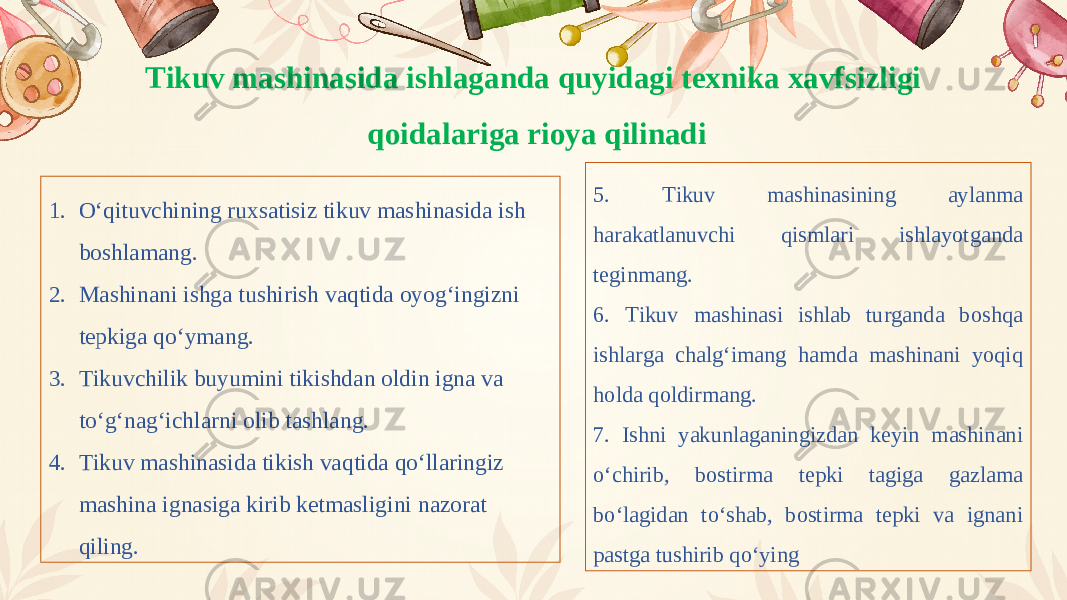 Tikuv mashinasida ishlaganda quyidagi texnika xavfsizligi qoidalariga rioya qilinadi 1. O‘qituvchining ruxsatisiz tikuv mashinasida ish boshlamang. 2. Mashinani ishga tushirish vaqtida oyog‘ingizni tepkiga qo‘ymang. 3. Tikuvchilik buyumini tikishdan oldin igna va to‘g‘nag‘ichlarni olib tashlang. 4. Tikuv mashinasida tikish vaqtida qo‘llaringiz mashina ignasiga kirib ketmasligini nazorat qiling. 5. Tikuv mashinasining aylanma harakatlanuvchi qismlari ishlayotganda teginmang. 6. Tikuv mashinasi ishlab turganda boshqa ishlarga chalg‘imang hamda mashinani yoqiq holda qoldirmang. 7. Ishni yakunlaganingizdan keyin mashinani o‘chirib, bostirma tepki tagiga gazlama bo‘lagidan to‘shab, bostirma tepki va ignani pastga tushirib qo‘ying 