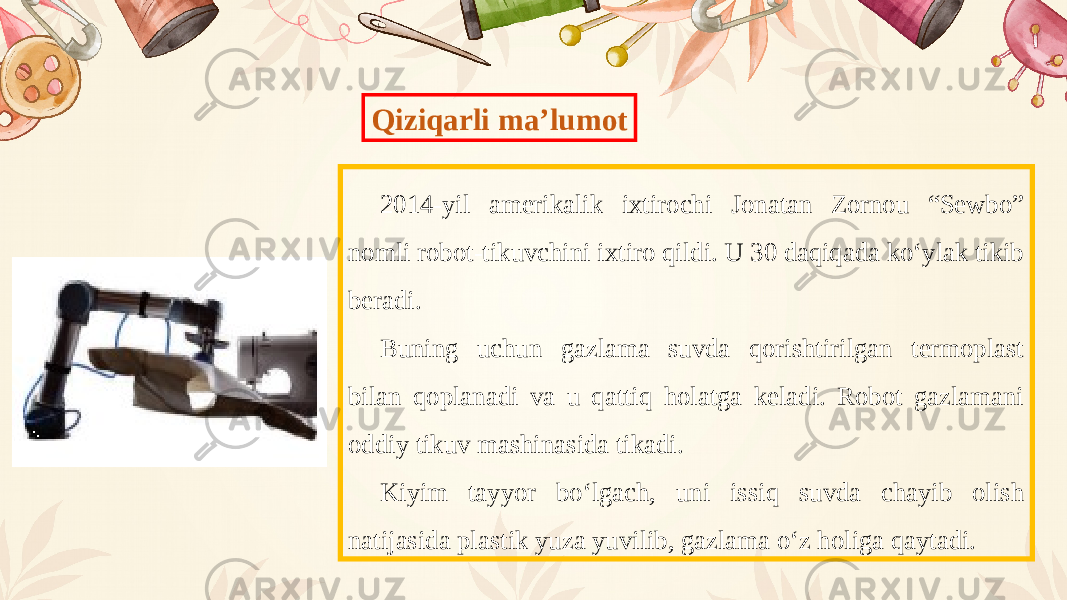 Qiziqarli ma’lumot 2014-yil amerikalik ixtirochi Jonatan Zornou “Sewbo” nomli robot-tikuvchini ixtiro qildi. U 30 daqiqada ko‘ylak tikib beradi. Buning uchun gazlama suvda qorishtirilgan termoplast bilan qoplanadi va u qattiq holatga keladi. Robot gazlamani oddiy tikuv mashinasida tikadi. Kiyim tayyor bo‘lgach, uni issiq suvda chayib olish natijasida plastik yuza yuvilib, gazlama o‘z holiga qaytadi. 