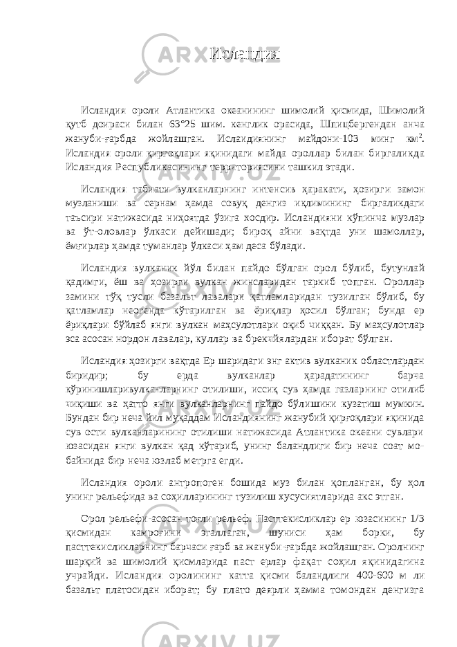 Исландия Исландия ороли Атлантика океанининг шимолий қисмида, Шимолий қутб доираси билан 63°25 шим. кенглик орасида, Шпицбергендан анча жануби-ғарбда жойлашган. Ислаидиянинг майдони- 103 минг км 2 . Исландия ороли қирғоқлари яқинидаги майда ороллар билан биргаликда Исландия Республикасининг территориясини ташкил этади. Исландия табиати вулканларнинг интенсив ҳаракати, ҳозирг и замон музланиши ва сернам ҳамда совуқ денгиз иқлимининг биргаликдаги таъсири натижасида ниҳоятда ўзига хосдир. Исл андияни кўпинча музлар ва ўт-оловлар ўлкаси дейишади; бир оқ айни вақтда уни шамоллар, ёмғирлар ҳамда туманлар ўлкаси ҳам деса бўлади. Исландия вулканик йўл билан пайдо бўлган орол бўлиб, бутунлай қадимги, ёш ва ҳозирги вулкан жинсларидан таркиб топган. Ороллар замини тўқ тусли базальт лавалари қатламларидан тузилган бўлиб, бу қатламлар неогенда кўтарилган ва ёриқлар ҳосил бўлган; бунда ер ёриқлари бўйлаб янги вулкан маҳсулотлари оқиб чиққан. Бу маҳсулотлар эса асосан нордон лавалар, куллар ва брекчйялардан иборат бўлган. Исландия ҳозирги вақтда Ер шаридаги энг актив вулканик областлардан биридир; бу ерда вулканлар ҳарадатининг барча кўринишларивулканларнинг отилиши, иссиқ сув ҳамда газлар нинг отилиб чиқиши ва ҳатто янги вулканларнинг пайдо бўл ишини кузатиш мумкин. Бундан бир неча йил муқаддам Исл андиянинг жанубий қирғоқлари яқинида сув ости вулканларининг отилиши натижасида Атлантика океани сувлари юзасидан янги вулкан қад кўтариб, унинг баландлиги бир неча соат мо- байнида бир неча юзлаб метрга егди. Исландия ороли антропоген бошида муз билан қопланган, бу ҳол унинг рельефида ва соҳилларининг тузилиш хусусиятл арида акс этган. Орол рельефи-асосан тоғли рельеф. Пасттекисликлар ер юзасининг 1/3 қисмидан камроғини эгаллаган, шуниси ҳам бор ки, бу пасттекисликларнинг барчаси ғарб ва жануби-ғарбда жойлашган. Оролнинг шарқий ва шимолий қисмларида паст ерлар фақат соҳил яқинидагина учрайди. Исландия оролининг катта қисми баландлиги 400-600 м ли базальт платосидан ибор ат; бу плато деярли ҳамма томондан денгизга 