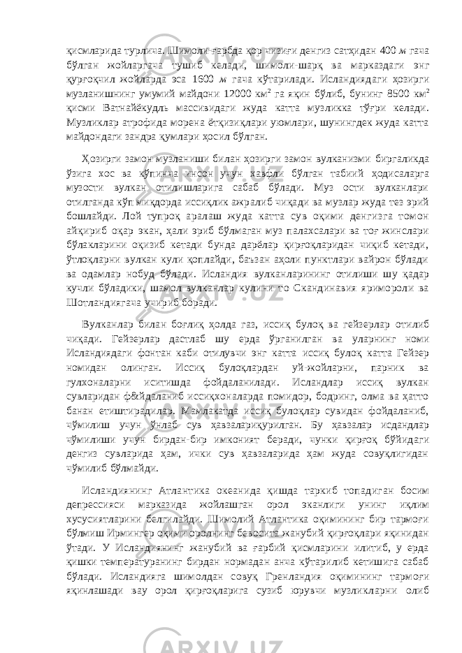 қисмларида турлича. Шимоли-ғарбда қор чизиғи денгиз сатҳидан 400 м гача бўлган жойларгача тушиб келади, шимоли-шарқ ва марказдаги энг қурғоқчил жойларда эса 1600 м гача кўтарилади. Исландияда ги ҳозирги музланишнинг умумий майдони 12000 км 2 га яқин бўлиб, бунинг 8500 км 2 қисми Ватнайёкудль массивидаги жуда катта музликка тўғри келади. Музликлар атрофида морена ётқизиқлари уюмлари, шунингдек жуда катта майдондаги зандра қумлари ҳосил бўлган. Ҳозирги замон музланиши билан ҳозирги замон вулканизми биргаликда ўзига хос ва кўпинча инсон учун хавфли бўлган табиий ҳодисаларга музости вулкан отилишларига сабаб бўлади. Муз ости вулканлари отилганда кўп миқдорда иссиқлик ажр алиб чиқади ва музлар жуда тез эрий бошлайди. Лой тупроқ аралаш жуда катта сув оқими денгизга томон айқириб оқар экан, ҳали эриб бўлмаган муз палахсалари ва тоғ жинслари бўлакларини оқизиб кетади бунда дарёлар қирғоқларидан чиқиб кетади, ўтлоқларни вулкан кули қоплайди, баъзан аҳоли пунктлари вайрон бўлади ва одамлар нобуд бўлади. Исландия вулкан ларининг отилиши шу қадар кучли бўладики, шамол вулканлар кулини то Скандинавия яримороли ва Шотландиягача учир иб боради. Вулканлар билан боғлиқ ҳолда газ, иссиқ булоқ ва гейзерлар отилиб чиқади. Гейзерлар дастлаб шу ерда ўрганилган ва уларнинг номи Исландиядаги фонтан каби отилувчи энг катта иссиқ булоқ катта Гейзер номидан олинган. Иссиқ булоқлардан уй-жойларни, парник ва гулхоналарни иситишда фойдаланилади. Исландлар иссиқ вулкан сувларидан ф&йдаланиб иссиқх оналарда помидор, бодринг, олма ва ҳатто банан етиштирадилар . Мамлакатда иссиқ булоқлар сувидан фойдаланиб, чўмилиш учун ўнлаб сув ҳавзалариқурилган. Бу ҳавзалар исдандлар чў милиши учун бирдан-бир имконият беради, чунки қирғоқ бўйид аги денгиз сувларида ҳам, ички сув ҳавзаларида ҳам жуда совуқлигидан чўмилиб бўлмайди. Исландиянинг Атлантика океанида қишда таркиб топадиг ан босим депрессияси марказида жойлашган орол эканлиги унинг иқлим хусусиятларини белгилайди. Шимолий Атлантика оқимининг бир тармоғи бўлмиш Ирмингер оқими оролнинг бев осита жанубий қирғоқлари яқинидан ўтади. У Исландиянинг жанубий ва ғарбий қисмларини илитиб, у ерда қишки температ уранинг бирдан нормадан анча кўтарилиб кетишига сабаб бўлади. Исландияга шимолдан совуқ Гренландия оқимининг тарм оғи яқинлашади вау орол қирғоқларига сузиб юрувчи музлик ларни олиб 