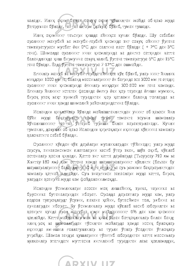 келади. Илиқ оқим билан совуқ оқим қўшилган жойда об-ҳаво жуда ўзгарувчан бўлади, тез-тез шторм (довул) бўлиб, туман тушади. Илиқ оқимнинг таъсири қишда айниқса кучли бўлади. Шу сабабли оролнинг жанубий ва жануби-ғарбий қисмида энг совуқ ойнинг ўртача температураси мусбат ёки 0°С дан салгина паст бўлади ( + 2°С дан-3°С гача). Шимолда оролнинг ички қисмлар ида ва денгиз сатҳидан катта баландликда қиш бирмунча совуқ келиб, ўртача температура-5°С дан-15°С гача бўлади. Ёзда ўртача температура 7- 12°С дан ошмайди. Еғинлар жануб ва жануби-ғарбда айниқса кўп бўлиб, улар нинг йиллик миқдори 1000 мм га, баланд массивларнинг ён бағри да эса 3000 мм га етади; оролнинг ички қисмларида ёғинлар миқдори 300-S00 мм гача камаяди. Еғинлар йилнинг истаган фаслида ёмғир ёки қор тарзида ёғиши мумкин, бироқ узоқ вақт эримай турадиган қор қатлами баланд тоғларда ва оролнинг ички ҳамда шимолий районларидагина бўлади. Исландия циклонлар йўлида жойлашганлигидан унинг об- ҳавоси йил бўйи жуда беқарорлиги ҳамда турли томонга эсувчл шамоллар йўналишининг тез-тез ўзгариб туриши билан характер ланади. Кучли туманли, довулли об-ҳаво Исландия қирғоқлар и яқинида кўпинча кемалар ҳалокатига сабаб бўлади. Оролнинг кўпдан-кўп дарёлари музликлардан тўйинади; улар жуда серсув, зинапоясимон платоларни кесиб ўтар экан, шўх оқиб, кўплаб остоналар ҳосил қилади. Ҳатто энг катта дарёларда (Тьоурсау- 210 км ва Хвитау -180 км) ҳам остона хамда шаршараларнинг кўплиги (баъзан бу шаршараларнинг баландлиги 50 м га етади) ва сув режими беқарорлигидан кемал ар қатнай олмайди. Сув энергияси запаслари жуда катта, бироқ улардан ҳозирча жуда кам фойдаланилмоқда. Исландия ўсимликлари асосан моҳ лишайниқ, эрика, черни ка ва брусника бутачаларидан иборат. Оролда дарахтлар жуда кам, улар подзол тупроқлардг ўсувчи, пакана қайин, бута сймон тол, рябина ва арчалардан иборат. Бу ўсимликлар жуда кўплаб кесиб юборилган ва ҳозирги кунда орол жанубиа ярми майдонининг 6% дан кам қисмини қоплайди. Катта майдонлар мох ва қиёқ ўсган ботқоқликлар билан банд; илиқ- роқ ва шамоллардан тўсилган жойларда ҳамда иссиқ булоқлар яқинида ям-яшил ғаллагуллилар ва турли ўтлар ўсадиган ўтл оқлар учрайди. Шамол зандра қушларини тўзитиб юборадиган катта массивлар вулканлар этагидаги муттасил янгиланиб турадиган лава қопламлдри, 