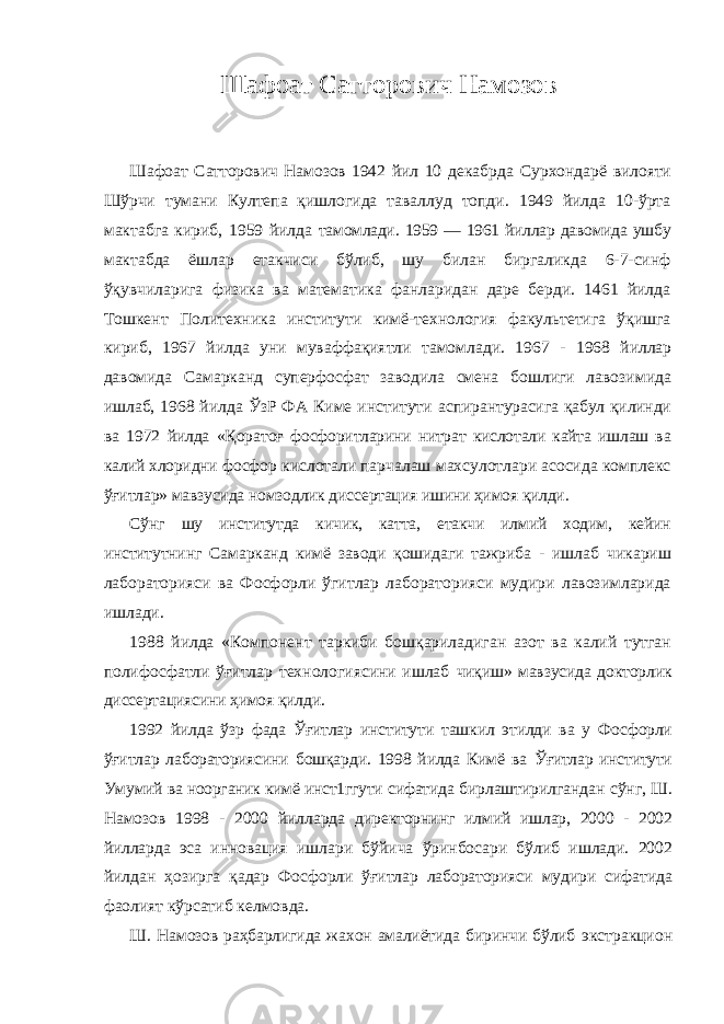 Шафоат Сатторович Намозов Шафоат Сатторович Намозов 1942 йил 10 декабрда Сурхондарё вилояти Шўрчи тумани Култепа қишлогида таваллуд топди. 1949 йилда 10-ўрта мактабга кириб, 1959 йилда тамомлади. 1959 — 1961 йиллар давомида ушбу мактабда ёшлар етакчиси бўлиб, шу билан биргаликда 6-7-синф ўқувчиларига физика ва математика фанларидан даре берди. 1461 йилда Тошкент Политехника институти кимё-технология факультетига ўқишга кириб, 1967 йилда уни муваффақиятли тамомлади. 1967 - 1968 йиллар давомида Самарканд суперфосфат заводила смена бошлиги лавозимида ишлаб, 1968 йилда ЎзР ФА Киме институти аспирантурасига қабул қилинди ва 1972 йилда «Қоратоғ фосфоритларини нитрат кислотали кайта ишлаш ва калий хлоридни фосфор кислотали парчалаш махсулотлари асосида комплекс ўғитлар» мавзусида номзодлик диссертация ишини ҳимоя қилди. Сўнг шу институтда кичик, катта, етакчи илмий ходим, кейин институтнинг Самарканд кимё заводи қошидаги тажриба - ишлаб чикариш лабораторияси ва Фосфорли ўгитлар лабораторияси мудири лавозимларида ишлади. 1988 йилда «Компонент таркиби бошқариладиган азот ва калий тутган полифосфатли ўғитлар технологиясини ишлаб чиқиш» мавзусида докторлик диссертациясини ҳимоя қилди. 1992 йилда ўзр фада Ўғитлар институти ташкил этилди ва у Фосфорли ўғитлар лабораториясини бошқарди. 1998 йилда Кимё ва Ўғитлар институти Умумий ва ноорганик кимё инст1ггути сифатида бирлаштирилгандан сўнг, Ш. Намозов 1998 - 2000 йилларда директорнинг илмий ишлар, 2000 - 2002 йилларда эса инновация ишлари бўйича ўринбосари бўлиб ишлади. 2002 йилдан ҳозирга қадар Фосфорли ўғитлар лабораторияси мудири сифатида фаолият кўрсатиб келмовда. Ш. Намозов раҳбарлигида жахон амалиётида биринчи бўлиб экстракцион 