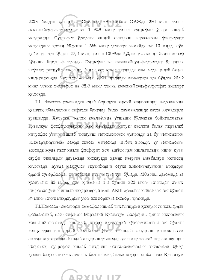 2005 йилдан ҳозиргача Олмалиқ «Аммофос» ОАЖда 250 минг тонна аммонийсульфатфосфат ва 1 648 минг тонна супрефос ўғити ишлаб чиқарилди. Супрефос ўғитини ишлаб чиқариш натижасида фосфогипс чиқиндиси ҳосил бўлиши 1 355 минг тоннага камайди ва 10 млрд. сўм қийматга эга бўлган 27, 1 минг тонна 100%ли Р 2 0 5 нинг чиқинди билан исроф бўлиши бартараф этилди. Супрефос ва аммонийсульфатфосфат ўғитлари нафақат республикамизда, балки чет мамлакатларда ҳам катта талаб билан ишлатилмоқда. Чет элга 45 млн. АҚШ доллари қийматига эга бўлган 267,2 минг тонна супрефос ва 88,8 минг тонна аммонийсульфатфосфат экспорт қилинди. Ш. Намозов томонидан олиб борилган илмий изланишлар натижасида қишлоқ хўжалигини сифатли ўғитлар билан таъминлашда катта ютуқларга эришилди. Хусусан, жаҳон амалиётида ўхшаши бўлмаган бойитилмаган Қизилкум фосфоритларини кам меъёрдаги нитрат кислота билан парчалаб нитрофос ўгити ишлаб чиқариш технологияси яратилди ва бу технология «Самарқандкимё» оажда саноат миқёсида татбиқ этилди. Бу технология асосида жуда паст навли фосфорит хом ашёси ҳам ишлатилади, ишчи кучи сарфи сезиларли даражада кискаради ҳамда энергия манбалари иктисод килинади. Бунда маҳсулот таркибидаги озуқа элементларининг миқдори оддий суперфосфатга нисбатан икки марта кўп бўлади. 2006 йил давомида ва ҳозиргача 80 млрд. сўм қийматга эга бўлган 300 минг тоннадан ортиқ нитрофос ўғити ишлаб чиқарилди, 3 млн. АҚШ доллари кийматига эга бўлган 24 минг тонна миқдордаги ўғит эса хорижга экспорт қилинди. Ш.Намозов томонидан аммофос ишлаб чиқаришдаги ҳозирги жиҳозлардан фойдаланиб, паст сифатли Марказий Қизилкум фосфоритларини иккиламчи хом ашё сифатида ишлатиб, юқори иқтисодий кўрсаткичларга эга бўлган концентрланган оддий фосфорли ўғитлар ишлаб чиқариш технологияси асослари яратилди. Ишлаб чиқариш технологиясининг асосий негизи шундан иборатки, супрефос ишлаб чиқариш технологиясидаги кислотали бўтқа қимматбаҳо синтетик аммиак билан эмас, балки юқори карбонатли Қизилқум 