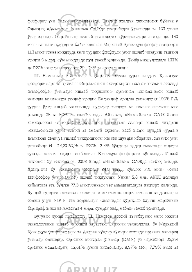 фосфорит уни билан нейтралланади. Таклиф этилган технология бўйича у Олмалиқ «Аммофос - Максам» ОАЖда тажрибадан ўгказилди ва 100 тонна ўғит олинди. Жараённинг асосий технологик кўрсаткичлари аниқланди. 150 минг тонна миқдордаги бойитилмаган Марказий Қизилқум фосфоритларидан 110 минг тонна миқдорда янги турдаги фосфорли ўғит ишлаб чиқариш ташкил этилса 9 млрд. сўм микдорда пул тежаб қолинади. Тайёр маҳсулотдаги 100% ли Р2О5 нинг таннархи эса 20 - 25% га арзонлашади. III . Намозовнинг бевосита раҳбарлиги остида турли навдаги Қизилқум фосфоритлари ва қисман нейтралланган экстракцион фосфат кислота асосида аммофосфат ўғитлари ишлаб чиқишнинг оригинал технологияси ишлаб чиқилди ва саноатга таклиф этилди. Бу таклиф этилган технология 100% Р 2 0 5 тутган ўғит ишлаб чикаришда сульфат кислота ва аммиак сарфини мое равишда 25 ва 50% га камайтиради. Айниқса, «Навоийазот» ОАЖ билан хамкорликда термик барқарорлашган аммиакли селитра ишлаб чиқариш технологияси катта илмий ва амалий аҳамият касб этади. Бундай турдаги аммиакли селитра ишлаб чикаришнинг негизи шундан иборатки, олинган ўғит таркибида N - 25,20-30,75 ва Р2О5 - 2-5% бўлгунга қадар аммиакли селитра суюқланмасига юқори карбонатли Қизилқум фосфорити қўшилади. Ишлаб чиқилган бу технология 2009 йилда «Навоийазот» ОАЖда татбиқ этилди. Ҳозиргача бу технология асосида 94,6 млрд. сўмлик 221 минг тонна азотфосфор ўғити (АФУ) ишлаб чиқарилди. Унинг 5,8 мль. АҚШ доллари кийматига эга бўлган 27.3 мингтоннаси чет мамлакатларга экспорт қилинди. Бундай турдаги аммиакли селитрани истеъмолчиларга етказиш ва далаларга солиш учун УзР И ИВ ходимлари томонидан қўриқлаб бориш жараёнини бартараф этиш натижасида 4 млрд. сўмдан зиёд маблағ тежаб қолинади. Бугунги кунда профессор Ш. Намозов асосий эътиборини янги иккита технологияни ишлаб чиқишга каратган. Биринчи технология, бу Марказий Қизилқум фосфоритлари ва Ангрен кўнгир кўмири асосида органик минерал ўғитлар олишдир. Органик минерал ўғитлар (ОМУ) уз таркибида 26,2% органик моддаларни, 13,61% гумин кислоталар, 9,67% азот, 7,76% P 2 Os ва 