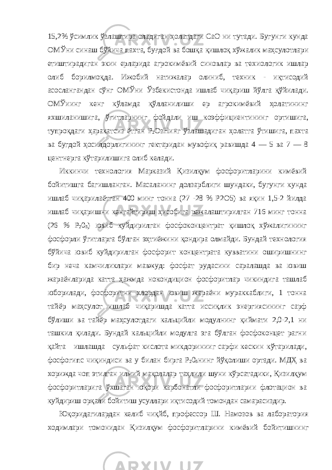 15,2% ўсимлик ўзлаштира оладиган ҳолатдаги СаО ни тутади. Бугунги кунда ОМЎни синаш бўйича пахта, буғдой ва бошқа қишлоқ хўжалик маҳсулотлари етиштирадиган экин ерларида агрокимёвий синовлар ва техиологик ишлар олиб борилмоқда. Ижобий натижалар олиниб, техник - иқтисодий асослангандан сўнг ОМЎни Ўзбекистонда ишлаб чиқариш йўлга қўйилади. ОМЎиинг кенг кўламда қўлланилиши ер агрокимёвий ҳолатининг яхшиланишига, ўғитларнинг фойдали иш коэффициентининг ортишига, тупроқдаги ҳаракатсиз ётган Р 2 ОзНинг ўзлашадиган ҳолатга ўтишига, пахта ва бугдой ҳосилдорлигининг гектаридан мувофиқ равишда 4 — 5 ва 7 — 8 центнерга кўтарилишига олиб келади. Иккинчи технология Марказий Қизилқум фосфоритларини кимёвий бойитишга багишланган. Масаланинг долзарблиги шундаки, бугунги кунда ишлаб чиқарилаётган 400 минг тонна (27 -28 % Р2О5) ва яқин 1,5-2 йилда ишлаб чиқаришни кенгайтириш ҳисобига режалаштирилган 716 минг тонна (26 % Р 2 0 5 ) ювиб куйдирилган фосфоконцентрат қишлоқ хўжалигининг фосфорли ўгитларга бўлган эҳтиёжини қондира олмайди. Бундай технология бўйича ювиб куйдирилган фосфорит концентрата кувватини оширишнинг бир неча камчиликлари мавжуд: фосфат рудасини саралашда ва ювиш жараёнларида катта ҳажмда нокондицион фосфоритлар чикиндига ташлаб юборилади, фосфоритни хлордан ювиш жараёни мураккаблиги, 1 тонна тайёр маҳсулот ишлаб чиқаришда катта иссиқлик энергиясининг сарф бўлиши ва тайёр маҳсулотдаги кальцийли модулнинг қиймати 2,0-2,1 ни ташкил қилади. Бундай кальцийли модулга эга бўлган фосфоконцет рагни қайта ишлашда сульфат кислота микдоринииг сарфи кескин кўтарилади, фосфогипс чиқиндиси ва у билан бирга Р 2 0 5 нинг йўқолиши ортади. МДҲ ва хорижда чоп этилган илмий мақолалар таҳлили шуни кўрсатадики, Қизилқум фосфоритларига ўхшаган юқори карбонатли фосфоритларии флотацион ва куйдириш орқали бойитиш усуллари иқтисодий томондан самарасиздир. Юқоридагилардан келиб чиқйб, профессор Ш. Намозов ва лаборатория ходимлари томонидан Қизилқум фосфоритларини кимёвий бойитишнинг 