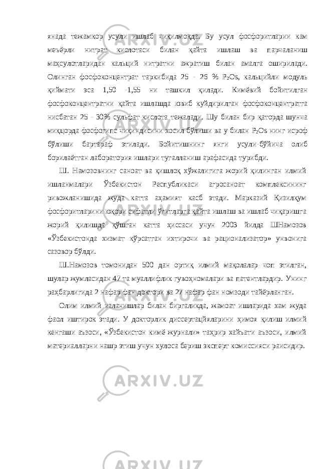 янада тежамкор усули ишлаб чиқилмоқда. Бу усул фосфоритларии кам меъёрли нитрат кислотаси билан қайта ишлаш ва парчаланиш маҳсулотларидан кальций нитратни ажратиш билан амалга оширилади. Олинган фосфоконцентрат таркибида 25 - 26 % P 2 Os , кальцийли модуль қиймати эса 1,50 - 1,55 ни ташкил қилади. Кимёвий бойитилган фосфоконцентратни қайта ишлашда ювиб куйдирилган фосфоконцентратга нисбатан 25 - 30% сульфат кислота тежалади. Шу билан бир қаторда шунча миқцорда фосфогипс чиқиндисини хосил бўлиши ва у билан P 2 Os нинг исроф бўлиши бартараф этилади. Бойитишнинг янги усули- бўйича олиб борилаётган лаборатория ишлари тугалланиш арафасида турибди. Ш. Намозовнинг саноат ва қишлоқ хўжалигига жорий қилинган илмий ишланмалари Ўзбекистон Республикаси агросаноат комплексининг ривожланишида жуда катта аҳамият касб этади. Марказий Қизилқум фосфоритларини юқори сифатли ўғитларга қайта ишлаш ва ишлаб чиқаришга жорий қилишда қўшган катта ҳиссаси учун 2003 йилда ШНамозов «Ўзбекистонда хизмат кўрсатган ихтирочи ва рационализатор» унвонига сазовор бўлди. Ш.Намозов томонидан 500 дан ортиқ илмий мақолалар чоп этилган, шулар жумласидан 47 та муаллифлик гувоҳномалари ва патентлардир. Унинг раҳбарлигида 2 нафар фан доктори ва 27 нафар фан номзоди тайёрланган. Олим илмий изланишлар билан биргаликда, жамоат ишларида хам жуда фаол иштирок этади. У докторлик диссертацйяларини ҳимоя қилиш илмий кенгаши аъзоси, «Ўзбекистон кимё журнали» таҳрир хайъати аъзоси, илмий материалларни нашр этиш учун хулоса бериш эксперт комиссияси раисидир. 