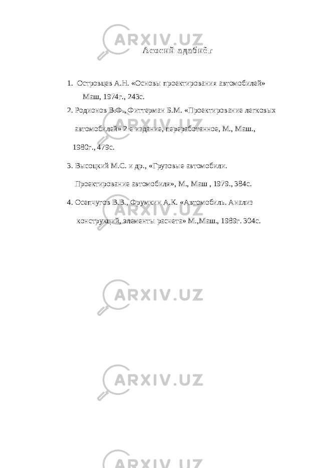 А с о с и й а д а б и ё т 1. Островцев А.Н. «Основы проектирования автомобилей» Маш, 1974г., 243с. 2. Родионов В.Ф., Фиттерман Б.М. «Проектирование легковых автомобилей» 2-е издание, переработанное, М., Маш., 1980г., 479с. 3. Высоцкий М.С. и др., «Грузовые автомобили. Проектирование автомобиля», М., Маш , 1979., 384с. 4. Осепчугов В.В., Фрумкин А.К. «Автомобиль. Анализ конструкций, элементы расчета» М.,Маш., 1989г. 304с. 