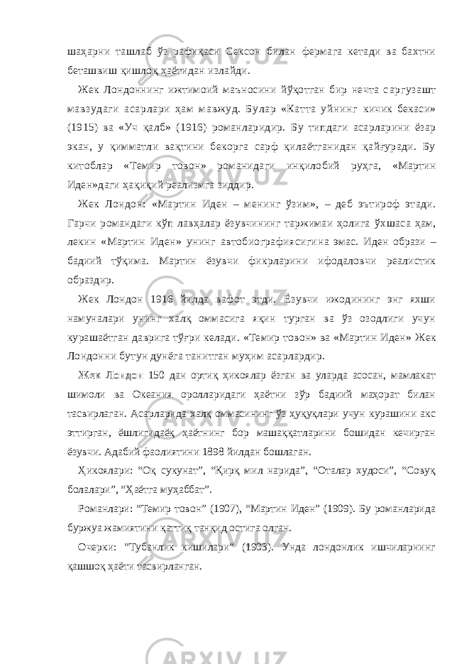 шаҳарни ташлаб ўз рафиқаси Сeксон билан фермага кетади ва бахтни беташвиш қишлоқ ҳаётидан излайди. Жек Лондоннинг ижтимоий маъносини йўқотган бир нечта с аргузашт мавзудаги асарлари ҳам мавжуд. Булар «Катта уйнинг кичик бекаси» (1915) ва «Уч қалб» (1916) романларидир. Бу типдаги асарларини ёзар экан, у қимматли вақтини бекорга сарф қилаётганидан қайғуради. Бу китоблар «Темир то вон» романидаги инқилобий руҳга, «Мартин Иден»даги ҳақи қий реализмга зиддир. Жек Лондон: «Мартин Иден – менинг ўзим», – де б эътироф этади . Гарчи романдаги кўп лавҳалар ёзувчининг таржимаи ҳолига ўхшаса ҳам, лекин «Мартин Иден» унинг автобиографиясиги на эмас. Иден образи – бадиий тўқима. Мартин ёзувчи фикр ларини ифодаловчи реалистик образдир. Жек Лондон 1916 йилда вафот этди. Ёзувчи ижодининг энг яхши намуналари унинг халқ оммасига яқин турган ва ўз озодлиги учун курашаётган даврига тўғри келади. «Темир товон» ва «Мартин Иден» Жек Лондон ни бутун дунёга танитган муҳим асарлардир. Жек Лондон 150 дан ортиқ ҳикоялар ёзган ва уларда асосан, мамлакат шимоли ва Океания оролларидаги ҳаётни зўр бадиий маҳорат билан тасвирлаган. Асарларида халқ оммасининг ўз ҳуқуқлари учун курашини акс эттирган, ёшлигидаёқ ҳаётнинг бор машаққатларини бошидан кечирган ёзувчи. Адабий фаолиятини 1898 йилдан бошлаган. Ҳикоялари: “Оқ сукунат”, “Қирқ мил нарида”, “Оталар худоси”, “Совуқ болалари”, “Ҳаётга муҳаббат”. Романлари: “Темир товон” (1907), “Мартин Иден” (1909). Бу романларида буржуа жамиятини қаттиқ танқид остига олган. Очерки: “Тубанлик кишилари” (1903). Унда лондонлик ишчиларнинг қашшоқ ҳаёти тасвирланган. 