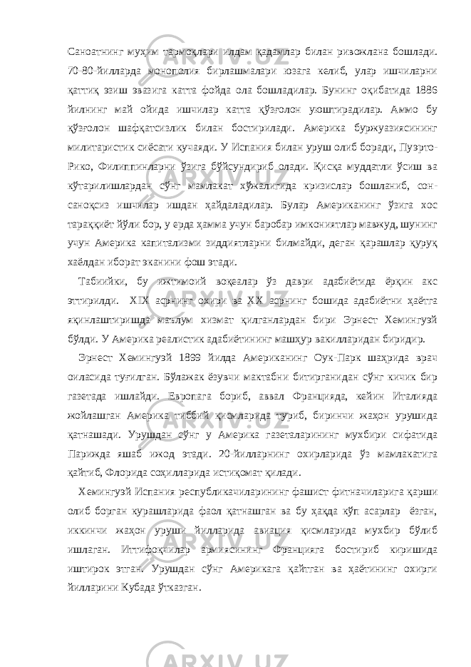 Саноатнинг муҳим тармоқлари илдам қадамлар билан ривожлана бошлади. 70-80-йилларда монополия бирлашмалари юзага келиб, улар ишчиларни қаттиқ эзиш эвазига катта фойда ола бошладилар. Бунинг оқибатида 1886 йилнинг май ойида ишчилар катта қўзғолон уюштирадилар. Аммо бу қўзғолон шафқатсизлик билан бостирилади. Америка буржуазиясининг милитаристик сиёсати кучаяди. У Испания билан уруш олиб боради, Пу э рто- Рико, Филиппинларни ўзига бўйсундириб олади. Қисқа муддатли ўсиш ва кўтарилишлардан сўнг мамлакат хўжалигида кризислар бошланиб, сон- саноқсиз ишчилар ишдан ҳайдаладилар. Булар Американинг ўзига хос тараққиёт йўли бор, у ерда ҳамма учун баробар имкониятлар мавжуд, шунинг учун Америка капитализми зиддиятларни билмайди, деган қарашлар қуруқ хаёлдан иборат эканини фош этади. Табиийки, бу ижтимоий воқеалар ўз даври адабиётида ёрқин акс эттирилди. Х IX асрнинг охири ва ХХ асрнинг бошида адабиётни ҳаётга яқинлаштиришда маълум хизмат қилганлардан бири Эрнест Хемингуэй бўлди. У Америка реалистик адабиётининг машҳур вакилларидан биридир. Эрнест Хемингуэй 1899 йилда Американинг Оук-Парк шаҳрида врач оиласида туғилган. Бўлажак ёзувчи мактабни битирганидан сўнг кичик бир газетада ишлайди. Европага бориб, аввал Францияда, кейин Италияда жойлашган Америка тиббий қисмларида туриб, биринчи жаҳон урушида қатнашади. Урушдан сўнг у Америка газеталарининг мухбири сифатида Парижда яшаб ижод э тади. 20-йилларнинг охирларида ўз мамлакатига қайтиб, Флорида соҳилларида истиқомат қилади. Хемингуэй Испания республикачиларининг фашист фитначиларига қарши олиб борган курашларида фаол қатнашган ва бу ҳақда кўп асарлар ёзган, иккинчи жаҳон уруши йилларида авиация қисмларида мухбир бўлиб ишлаган. Иттифоқчилар армиясининг Францияга бостириб киришида иштирок этган. Урушдан сўнг Америкага қайтган ва ҳаётининг охирги йилларини Кубада ўтказган. 