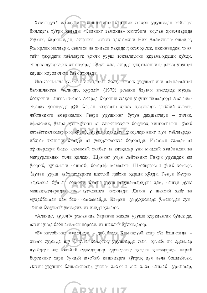 Хемингуэй ижодининг бошланиши биринчи жаҳон урушидан кейинги йилларга тўғри келади. «Бизнинг замонда» китобига кирган ҳикояларида ёзувчи, биринчидан, асарнинг лирик қаҳрамони Ник Адамснинг ёшлиги, ўсмирлик йиллари, севгиси ва оиласи ҳақида ҳикоя қилса, иккинчидан, тинч ҳаёт ҳақидаги хаёлларга қонли уруш воқеаларини қарама-қарши қўяди. Индивидуалистик характерда бўлса ҳам, асарда қаҳрамоннинг разил урушга қарши норозилиги баён этилади. Империализм келтириб чиқарган босқинчилик урушларини лаънатлашга бағишланган «Алвидо, қурол!» (1929) романи ёзувчи ижодида муҳим босқични ташкил этади. Асарда биринчи жаҳон уруши йилларида Австрия- Италия фронтида рўй берган воқеалар ҳикоя қилинади. Тиббий хизмат лейтенанти америкалик Генри урушнинг бутун даҳшатлари – очлик, ифлослик, ўзаро қон тўкиш ва сон-саноқсиз бегуноҳ кишиларнинг ўлиб кетаётганликларини кўриб, уруш ҳақидаги фикрларининг пуч хаёллардан иборат эканини билади ва умидсизликка берилади. И тальян солдат ва офицерлари билан с амимий суҳбат ва алоқалар уни миллий худбинлик ва ма ғрурликдан холи қилади. Шунинг учун лейтенант Генри урушдан юз ўгириб, қуролини ташлаб, бетараф мамлакат Швейцарияга ўтиб кетади. Ёзувчи уруш қабоҳатларига шахсий ҳаётни қарши қўяди. Генри Кeтрин Барклига бўлган севгиси билан уруш даҳшатларидан ҳам, ташқи дунё машаққатларидан ҳам қутулишга интилади. Лекин у шахсий ҳаёт ва муҳаббатдан ҳам бахт тополмайди. Кэтрин туғруқхонада ўлганидан сўнг Генри бутунлай умидсизлик ичида қолади. «Алвидо, қурол!» романида биринчи жаҳон уруши қораланган бўлса-да, лекин унда баён этилган норозилик шахсий йўсиндадир. «Бу китобнинг муаллифи, – деб ёзади Хемингуэй асар сўз бошисида, – онгли суратда шу фикрга келдики, урушларда жанг қилаётган одамлар дунёдаги энг ажойиб одамлардир, фронтнинг қизғин қисмларига кириб борганинг сари бундай ажойиб кишиларга кўпроқ дуч кела бошлайсан. Лекин урушни бошлаганлар, унинг оловига яна олов ташлаб турганлар, 