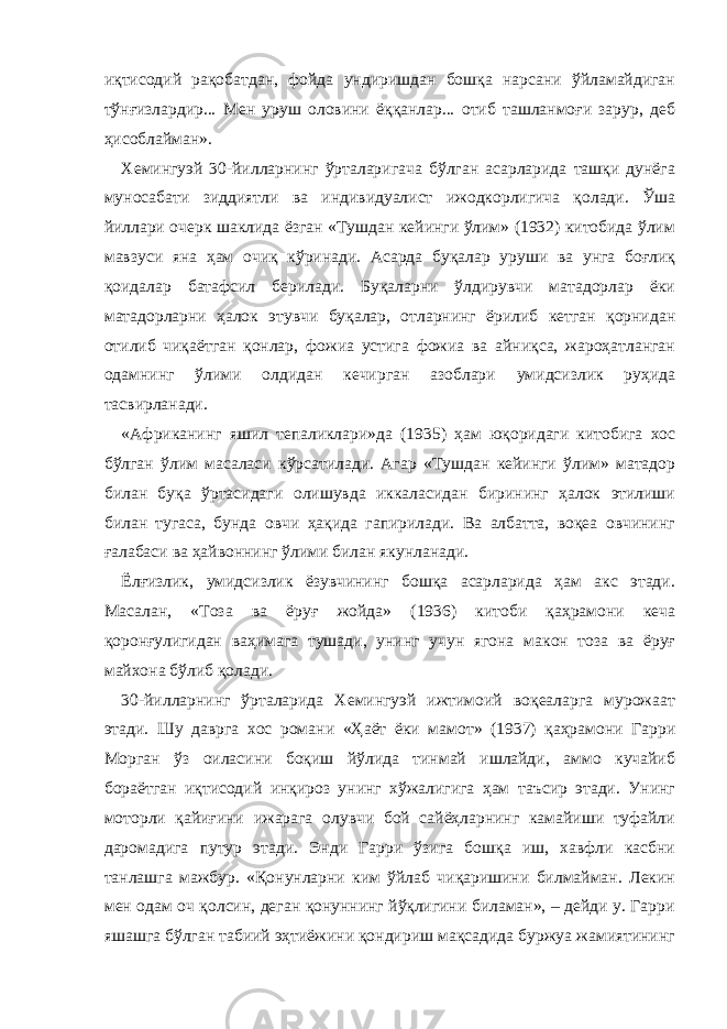 иқтисодий рақобатдан, фойда ундиришдан бошқа нарсани ўйламайдиган тўнғизлардир... Мен уруш оловини ёққанлар... отиб ташланмоғи зарур, деб ҳисоблайман». Хемингуэй 30-йилларнинг ўрталаригача бўлган асарларида ташқи дунёга муносабати зиддиятли ва индивидуалист ижодкорлигича қолади. Ўша йиллари очерк шаклида ёзган «Тушдан кейинги ўлим» (1932) китобида ўлим мавзуси яна ҳам очиқ кўринади. Асарда буқалар уруши ва унга боғлиқ қоидалар батафсил берилади. Буқаларни ўлдирувчи матадорлар ёки матадорларни ҳалок этувчи буқалар, отларнинг ёрилиб кетган қорнидан отилиб чиқаётган қонлар, фожиа устига фожиа ва айниқса, жароҳатланган одамнинг ўлими олдидан кечирган азоблари умидсизлик руҳида тасвирланади. «Африканинг яшил тепаликлари» да ( 1935 ) ҳам юқоридаги китобига хос бўлган ўлим масаласи кўрсатилади. Агар «Тушдан кейинги ўлим» матадор билан буқа ўртасидаги олишувда иккаласидан бирининг ҳалок этилиши билан тугаса, бунда овчи ҳақида гапирилади. Ва албатта, воқеа овчининг ғалабаси ва ҳайвоннинг ўлими билан якунланади. Ёлғизлик, умидсизлик ёзувчининг бошқа асарларида ҳам акс этади. Масалан, «Тоза ва ёруғ жойда» (1936) китоби қаҳрамони кеча қоронғулигидан ваҳимага тушади, унинг учун ягона макон тоза ва ёруғ майхона бўлиб қолади. 30-йилларнинг ўрталарида Хемингуэй ижтимоий воқеаларга мурожаат этади. Шу даврга хос романи «Ҳаёт ёки мамот» (1937) қаҳрамони Гарри Морган ўз оиласини боқиш йўлида тинмай ишлайди, аммо кучайиб бораётган иқтисодий инқироз унинг хўжалигига ҳам таъсир этади. Унинг моторли қайиғини ижарага олувчи бой сайёҳларнинг камайиши туфайли даромадига путур этади. Энди Гарри ўзига бошқа иш, хавфли касбни танлашга мажбур. «Қонунларни ким ўйлаб чиқаришини билмайман. Лекин мен одам оч қолсин, деган қонуннинг йўқлигини биламан», – дейди у. Гарри яшашга бўлган табиий эҳтиёжини қондириш мақсадида буржуа жамиятининг 