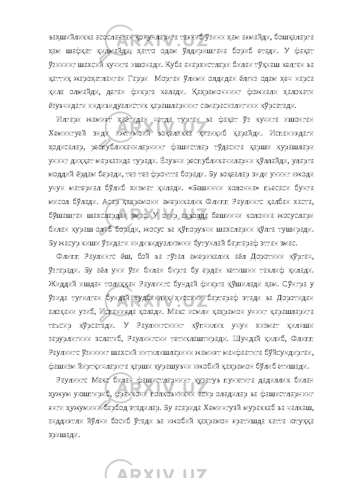 ваҳшийликка асосланган қонунларига таяниб ўзини ҳам аямайди, бошқаларга ҳам шафқат қилмайди, ҳатто одам ўлдиришгача бориб етади. У фақат ўзининг шахсий кучига ишонади. Куба анархистлари билан тўқнаш келган ва қаттиқ жароҳатланган Гарри Морган ўлими олдидан ёлғиз одам ҳеч нарса қила олмайди, деган фикрга келади. Қаҳрамоннинг фожиали ҳалокати ёзувчидаги индивидуалистик қарашларнинг самарасизлигини кўрсатади. Илгари жамият ҳаётидан четда турган ва фақат ўз кучига ишонган Хемингуeй энди ижтимоий воқеликка қизиқиб қарайди. Испаниядаги ҳодисалар, республикачиларнинг фашистлар тўдасига қарши курашлари унинг диққат марказида туради. Ё зувчи республикачиларни қўллайди, уларга моддий ёрдам беради, тез-тез фронтга боради. Бу воқеалар э нди унинг ижоди учун материал бўлиб хизмат қилади. «Бешинчи колонна» пьесаси бунга мисол бўлади. Асар қаҳрамони америкалик Флипп Раулингс қалбан хаста, бўшашган шахслардан эмас. У оғир аҳволда бешинчи колонна жосуслари билан кураш олиб боради, жосус ва қўпорувчи шахсларни қўлга туширади. Бу жасур киши ўзидаги индивидуализмни бутунлай бартараф этган эмас. Флипп Раулингс ёш, бой ва гўзал америкалик аёл Доротини кўргач, ўзгаради. Б у аёл уни ўзи билан бирга бу ердан кетиш ни таклиф қилади. Жиддий ишдан толиққан Раулингс бундай фикрга қўшилади ҳам. Сўнгра у ўзида туғилган бундай худбинлик ҳиссини бартараф этади ва Доротидан алоқани узиб, Испанияда қолади. Макс исмли қаҳрамон унинг қарашларига таъсир кўрсатади. У Раулингснинг кўпчилик учун хизмат қилиши зарурлигини эслатиб, Раулингсни тетиклаштиради. Шундай қилиб, Флипп Раулингс ўзининг шахсий интилишларини жамият манфаатига бўйсундирган, фашизм йиртқичларига қарши курашувчи ижобий қаҳрамон бўлиб етишади. Раулингс Макс билан фашистларнинг кузатув пунктига дадиллик билан ҳужум уюштириб, франкочи полковникни асир оладилар ва фашистларнинг янги ҳужумини барбод этадилар. Бу асарида Хемингуэй мураккаб ва чалкаш, зиддиятли йўлни босиб ўтади ва ижобий қаҳрамон яратишда катта ютуққа эришади. 