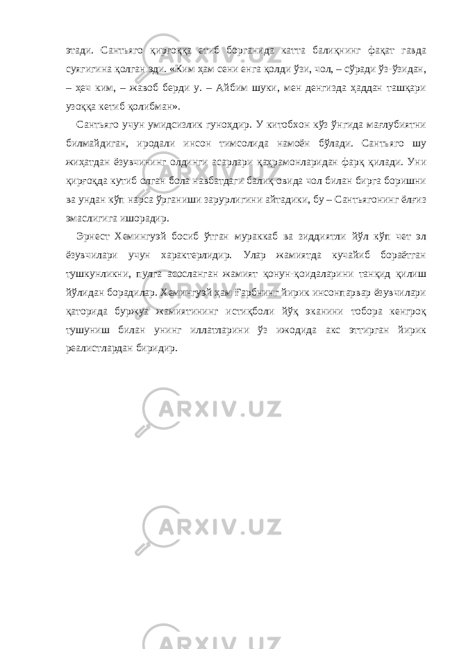 этади. Сантьяго қирғоққа етиб борганида катта балиқнинг фақат гавда суягигина қолган эди. «Ким ҳам сени енга қолди ўзи, чол, – сўради ўз-ўзидан, – ҳеч ким, – жавоб берди у. – Айбим шуки, мен денгизда ҳаддан ташқари узоққа кетиб қолибман». Сантьяго учун умидсизлик гуноҳдир. У китобхон кўз ўнгида мағлубиятни билмайдиган, иродали инсон тимсолида намоён бўлади. Сантьяго шу жиҳатдан ёзувчининг олдинги асарлари қаҳрамонларидан фарқ қилади. Уни қирғоқда кутиб олган бола навбатдаги балиқ овида чол билан бирга боришни ва ундан кўп нарса ўрганиши зарурлигини айтадики, бу – Сантьягонинг ёлғиз эмаслигига ишорадир. Эрнест Хемингуэй босиб ўтган мураккаб ва зиддиятли йўл кўп чет эл ёзувчилари учун характерлидир. Улар жамиятда кучайиб бораётган тушкунликни, пулга асосланган жамият қонун-қоидаларини танқид қилиш йўлидан борадилар. Хемингуэй ҳам Ғарбнинг йирик инсонпарвар ёзувчилари қаторида буржуа жамиятининг истиқболи йўқ эканини тобора кенгроқ тушуниш билан унинг иллатларини ўз ижодида акс эттирган йирик реалистлардан биридир. 