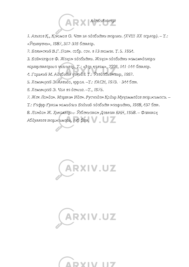 Адабиётлар: 1. Азизов Қ., Қаюмов О. Чет эл адабиёти тарихи. ( XVIII-XX асрлар). – Т.: «Ўқитувчи», 1987, 312-316-бетлар. 2. Белинский В.Г. Полн. собр. соч. в 13 томах. Т. 5 . 1954. 3. Бойназаров Ф. Жаҳон адабиёти. Жаҳон адабиёти намояндалари портретларига чизгилар. Т.: «Зар қалам», 2006, 141-144-бетлар. 4. Горький М. Адабиёт ҳақида. Т.: Ўзадабийнашр, 1962. 5. Хемингуэй Э. Алвидо, қурол. –Т.: ҒАСН, 1973. - 344 бет. 6. Хемингу э й Э . Ч ол в а денгиз . –Т., 1975. 7. Жек Лондон. Мартин Иден. Русчадан Қодир Муҳаммедов таржимаси. – Т.: Ғафур Ғулом номидаги Бадиий адабиёт нашриёти, 1968, 432 бет. 8. Лондон Ж. Ҳикоялар. – Ўзбекистон Давлат БАН, 1958. – Фаттоҳ Абдуллаев таржимаси, 176 бет. 