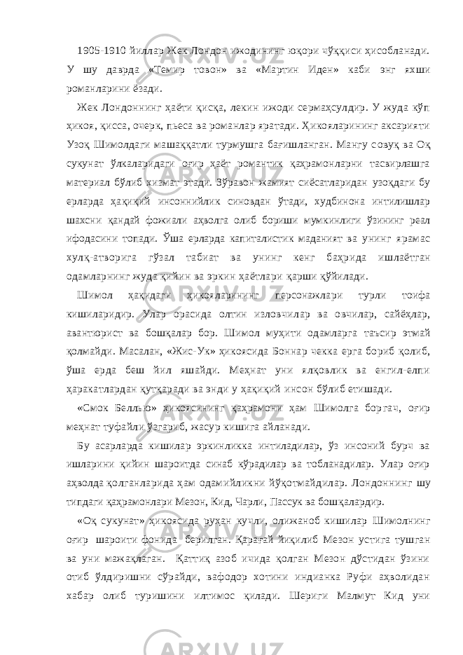 1905-1910 йиллар Жек Лондон ижодининг юқори чўққиси ҳисобланади. У шу даврда «Темир товон» ва «Мартин Иден» каби э нг ях ши романларини ёзади. Жек Лондоннинг ҳаёти қисқа, лекин ижоди сермаҳсулдир. У жуда кўп ҳикоя, қис с а, очерк, пьеса ва романлар яратади. Ҳикояларининг аксарияти Узоқ Шимолдаги машаққатли турмушга бағишланган. Мангу с овуқ ва Оқ сукунат ўлкаларидаги оғир ҳаёт романтик қаҳрамонларни тасвирлашга материал бўлиб хизмат этади. Зўравон жамият сиёсатларидан узоқдаги бу ерларда ҳақиқий инсоннийлик синовдан ўтади, худбинона интилишлар шахсни қан дай фожиали аҳволга олиб бориши мумкинлиги ўзининг реал ифодасини топади. Ўша ерларда капиталистик маданият ва унинг ярамас хулқ-атворига гўзал табиат ва унинг кенг баҳрида и шлаётган одамларнинг жуда қийин ва эркин ҳаётлари қарши қўйилади. Шимол ҳақидаг и ҳикояларининг персонажла ри турли тоифа кишиларидир. Улар орасида олтин изловчил ар ва овчилар, сайёҳлар, авантюрист ва бошқалар бор. Шимол муҳити одамларга таъсир этмай қолмайди. Масалан, «Жис-Ук» ҳикоясида Боннар чекка ерга бориб қолиб, ўша ерда беш йил яшайди. Меҳнат уни ялқовлик ва енгил-елпи ҳаракатлардан қутқаради ва энди у ҳақиқий инсон бўлиб етишади. «Смок Беллью» ҳикоясининг қаҳрамони ҳам Шимолга бор гач, оғир меҳнат туфайли ўзгариб, жасур кишига айланади. Бу асарларда кишилар эркинликка интиладилар, ўз инсоний бурч ва ишларини қийин ша роитда синаб кўрадилар ва тобланадилар. Улар оғир аҳволда қолганларида ҳам одамийликни йўқотмайдилар. Лондоннинг шу типдаги қаҳрамонлари Мeзон, Кид, Чарли, Пассук ва бош қалардир. «Оқ сукунат» ҳикоясида руҳан кучли, олижаноб кишилар Шимолнинг оғир шароити фонида берилган. Қарағай йиқилиб Мeзон устига тушган ва уни мажақлаган. Қаттиқ азоб ичида қолган Мeзон дўстидан ўзини отиб ўлдиришни сўрайди, вафодор хотини индианка Руфи аҳволидан хабар олиб туришини илтимос қилади. Шериги Малмут Кид уни 