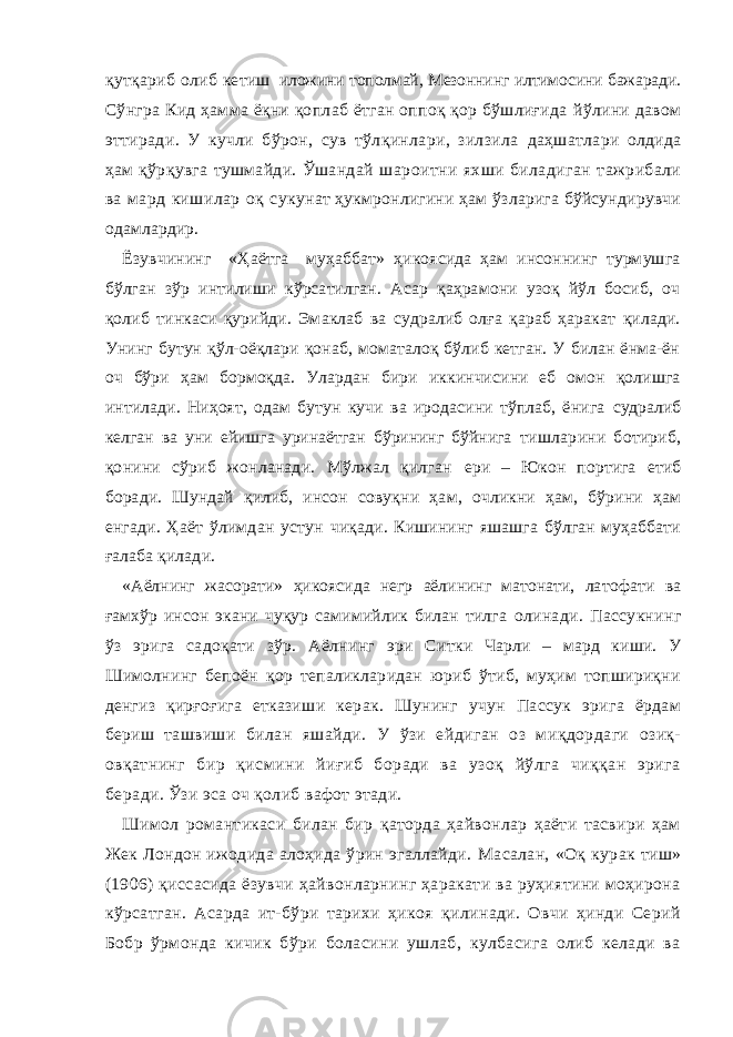 қутқариб олиб ке тиш иложини тополмай, Мeзоннинг илтимосини бажаради. Сўнгра Кид ҳамма ёқни қоплаб ётган оппоқ қор бўшлиғида йўлини давом эттиради. У кучли бўрон, сув тўлқинлари, зилзила даҳшатлари олдида ҳам қўрқувга тушмайди. Ўшандай шароитни яхши биладиган тажрибали ва мард кишилар оқ су кунат ҳукмронлигини ҳам ўзларига бўйсундирувчи одамлардир. Ёзувчининг «Ҳаётга муҳаббат» ҳикоясида ҳам инсоннинг турмушга бўлган зўр интилиши кўрсатилган. Асар қаҳрамони узоқ йўл босиб, оч қолиб тинкаси қурийди. Эмаклаб ва судралиб олға қараб ҳаракат қилади. Унинг бутун қўл-оёқлари қонаб, моматалоқ бўлиб кетган. У билан ёнма-ён оч бўри ҳам бормоқда. Улардан бири иккинчисини еб омон қолишга интилади. Ниҳоят, одам бутун кучи ва иродасини тўплаб, ёнига судралиб келган ва уни ейишга уринаётган бўрининг бўйнига тишларини ботириб, қонини сўриб жонланади. Мўлжал қилган ери – Юкон портига етиб боради. Шундай қилиб, инсон совуқ ни ҳам, очликни ҳам, бўрини ҳам енгади. Ҳаёт ўлимдан устун чиқади. Кишининг яшашга бўлган муҳаббати ғалаба қилади. «Аёлнинг жасорати» ҳикоясида негр аёлининг матонати, ла тофати ва ғамхўр инсон экани чуқур самимийлик билан тилга олинади. Пассукнинг ўз э рига садоқати зўр. Аёлнинг э ри Сит ки Чарли – мард киши. У Шимолнинг бепоён қор тепаликларидан юриб ўтиб, муҳим топшириқни денгиз қирғоғига еткази ши керак. Шунинг учун Пассук эрига ёрдам бериш ташвиши билан яшайди. У ўзи ейдиган оз миқдордаги озиқ- овқатнинг бир қисмини йиғиб боради ва узоқ йўлга чиққан эрига бера ди. Ўзи эса оч қолиб вафот этади. Шимол романтикаси билан бир қаторда ҳайвонлар ҳаёти тасвири ҳам Жек Лондон ижодида алоҳида ўрин эгаллайди. Масалан, «Оқ курак тиш» (1906) қиссасида ёзувчи ҳайвонларнинг ҳаракати ва руҳиятини моҳирона кўрсатган. Асарда ит-бўри тарихи ҳикоя қилинади. Овчи ҳинди Серий Бобр ўрмон да кичик бўри боласини ушлаб, кулбасига олиб келади ва 