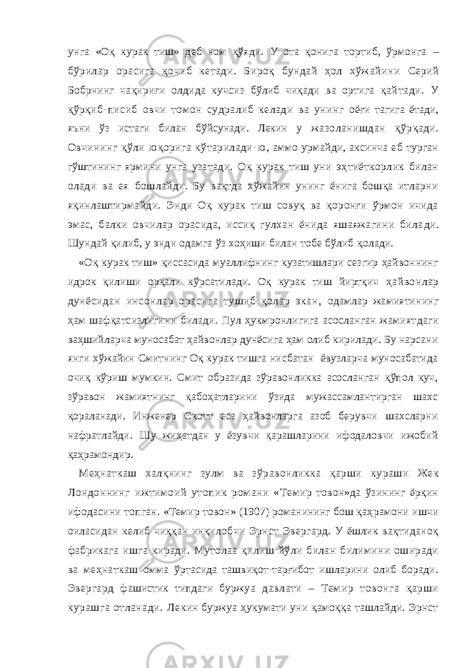 ун га «Оқ курак тиш» деб ном қўяди. У ота қонига тортиб, ўрмонга – бўрилар орасига қочиб кетади. Бироқ бундай ҳол хўжайини Серий Бобрнинг чақириғи олдида кучсиз бўлиб чиқади ва ортига қай тади. У қўрқиб-писиб овчи томон судралиб келади ва унинг оёғи тагига ётади, яъни ўз истаги билан бўйсунади. Лекин у жазоланишдан қўрқади. Овчининг қўли юқорига кўтарилади-ю , аммо урмайди, аксинча еб турган гўштининг ярмини унга узатади. Оқ курак тиш уни эҳтиёткорлик билан олади ва ея бошлай ди. Бу вақтда хўжайин унинг ёнига бошқа итларни яқинлаш тирмайди. Энди Оқ курак тиш совуқ ва қоронғи ўрмон ичида эмас, балки овчилар орасида, иссиқ гулхан ёнида яшаяжагини била ди. Шундай қилиб, у энди одамга ўз хоҳиши билан тобе бўлиб қолади. «Оқ курак тиш» қиссасида муаллифнинг кузатишлари сезгир ҳайвоннинг идрок қилиши орқали кўрсатилади. Оқ курак тиш йиртқич ҳайвонлар дунёсидан инсонлар орасига тушиб қолар экан, одамлар жамиятининг ҳам шафқатсизлигини билади. Пул ҳукмронлигига асосланган жамият даги ваҳшийларча муносабат ҳайвонлар дунёсига ҳам олиб кирилади. Бу нарсани янги хўжайин Смитнинг Оқ курак тишга нисбатан ёвузларча муносабатида очиқ кўриш мумкин. Смит образида зўравонликка асосланган қўпол куч, зўравон жамиятнинг қабоҳатларини ўзида мужассамлантирган шахс қораланади. Инженер Скотт eса ҳайвонларга азоб берувчи шахсларни нафратлайди. Шу жиҳатдан у ёзувчи қарашларини ифодаловчи ижобий қаҳрамондир. Меҳнаткаш халқнинг зулм ва зўравонликка қарши кураши Жек Лондоннинг ижтимоий утопик романи «Те мир товон»да ўзининг ёрқин ифодасини топган. «Темир товон» (1907) романининг бош қаҳ рамони ишчи оиласидан келиб чиққан инқилоб чи Эрнст Эвергард. У ёшлик вақтиданоқ фабрикага ишга киради. Мутолаа қилиш йўли билан билимини оширади ва меҳнаткаш омма ўртасида ташвиқот-тарғибот ишларини олиб боради. Э вергард фашистик типдаги бур жуа давлати – Темир товонга қарши курашга отланади. Ле кин буржуа ҳукумати уни қамоққа ташлайди. Эрнст 