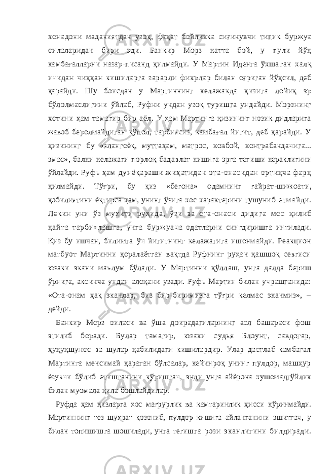 хона дони маданиятдан узоқ, фақат бойликка сиғинувчи типик бур жуа оилаларидан бири эди. Банкир Морз катта бой, у пули йўқ камбағалларни назар-писанд қилмайди. У Мартин Иденга ўхша ган халқ ичидан чиққан кишиларга зарарли фикрлар билан оғриган йўқсил, деб қарайди. Шу боисдан у Мартиннинг кел ажакда қизига лойиқ эр бўлолмаслигини ўйлаб, Руфни ундан узоқ туришга ундайди. Морзнинг хотини ҳам тамагир бир аёл . У ҳам Мартинга қизининг нозик дидларига жавоб беролм айдиган қўпол, тарбиясиз, камбағал йигит, деб қарайди. У қизининг бу «ялангоёқ, муттаҳам, матрос, ковбой, контрабандач ига... эмас», балки келажаги порлоқ бадавлат кишига эрга теги ши кераклигини ўйлайди. Руф ь ҳ ам д ун ёқ ар аш и ж и ҳа ти да н от а- она си да н о рт иқ ча ф ар қ қилмайди. Тўғри, бу қиз «бегона» одамнинг ғайрат-шижоа ти, қобилиятини ёқтирса ҳам, унинг ўзига хос характерини тушуни б етм айди. Лекин уни ўз муҳити руҳида, ўзи ва ота- она с и ди ди га м о с қи ли б қа йт а т ар би ял аш га , ун га б ур ж у а ча одатларни сингдиришга интилади. Қиз бу ишчан, билимга ўч йигитнинг келажагига ишонмайди. Реакцион матбуот Мартинни қоралаётган вақтда Руфнинг руҳан қашшоқ севгиси юзаки экани маълум бўлади. У Мартинни қўллаш, унга далда бериш ўрнига, аксинча ундан алоқани узади. Руфь Мартин билан учрашганида: «Ота-онам ҳақ эканлар, биз бир-биримизга тўғри келмас эканмиз», – дейди. Банкир Морз оиласи ва ўша доирадагиларнинг асл башараси фош э тилиб боради. Булар тамагир, юзаки судья Блоунт, савдогар, ҳуқуқшунос ва шулар қабилидаги кишилардир. Улар дастлаб камбағал Мартинга менсимай қараган бўлсалар, кейинроқ унинг пулдор, машҳур ёзувчи бўлиб етишганини кўришгач, энди унга айёрона хушомадгўйлик билан муомала қила бошлайдилар. Руфда ҳам қизларга хос мағрурлик ва камтаринлик ҳисси кўринмайди. Мартиннинг тез шуҳрат қозониб, пулдор кишига айланганини эшитгач, у билан топишишга шошилади, унга тегиш га рози эканлигини билдиради. 