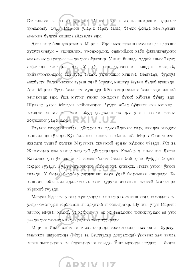 Ота- онаси ва акаси ҳ ам уни Мартин билан яқинлаштиришга ҳаракат қиладилар. Энди Мартин уларга зарар эмас, балки фойда келтириши мумкин бўлган кишига айланган эди. Асарнинг бош қаҳрамони Мартин Иден меҳнаткаш омманинг энг яхши хусусиятлари – ишчанлик, ижодкорлик, ода мийлик каби фазилатларини мужассамлантирган реалистик образдир. У асар бошида оддий ишчи йигит сифатида тасвирланади. У кўп машаққатларни бошдан кечириб, қийинчиликларни бартараф этади, ўқимишли кишига айланади, буржуа матбуоти билан кескин кураш олиб боради, машҳур ёзувчи бўлиб етишади. Агар Мартин Руфь билан турмуш қуриб Морзлар оиласи билан яқинлашиб кетганида эди, ўша муҳит унинг ижодини бўғиб қўйган бўлар эди. Шунинг учун Мартин кейинчалик Руфга «Сал бўлмаса сиз менинг... ижодим ва келажагимни нобуд қи лувдингиз» дея унинг юзаки истак- хоҳишини рад этади. Ёзувчи ҳақиқий севги, дўстлик ва одамийликни халқ ичи дан чиққан кишиларда кўради. Кўп боланинг онаси камбағал аёл Мария Сильва оғир аҳволга тушиб қолган Мартинга сами мий ёрдам қўлини чўзади. Жо ва Жиммилар ҳам унинг ҳақиқий дўстларидир. Камбағал ишчи қиз Лиззи Конолли ҳам ўз одоби ва самимийлиги билан бой қизи Руфдан беқиёс юқори туради. Руфь Мартиннинг бойлигига қизиқса, Лиззи унинг ўзини севади. У билан баробар гаплашиш учун ўқиб билимини оширади. Бу кишилар образида адолатли жамият қурувч илар ининг асосий белгилари кўриниб туради. Мартин Иден ва унинг муҳитидаги кишилар жафокаш халқ вакиллари ва улар томонидан тарбияланган ҳақиқий инсонлар дир. Шунинг учун Мартин қаттиқ меҳнат қилиб, ўз қобилияти ва истеъдодини чиниқтиради ва уни реалистик санъат манфаатига хизмат этти ради. Мартин Иден ҳаётининг охирларида сохталиклар авж ол ган буржуа жамияти шароитида (Морз ва Бeтлерлар доира сида) ўзининг ҳеч кимга керак эмаслигини ва ёлғизлигини се зади. Ўша муҳитга нафрат билан 