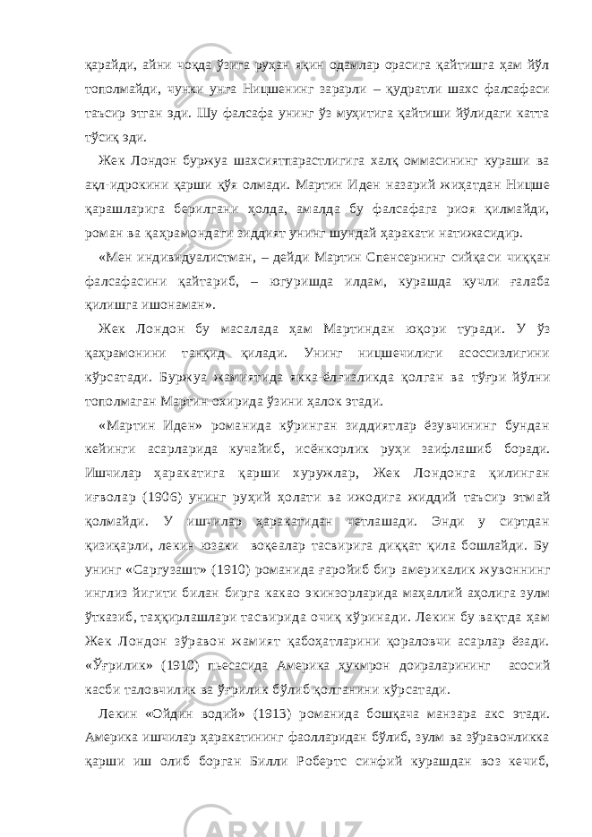 қарайди, айни чоқда ўзига руҳан яқин одамлар орасига қайтишга ҳам йўл тополмайди, чунки унга Ницшенинг зарарли – қудратли шахс фалсафаси таъсир этган эди. Шу фалсафа унинг ўз муҳитига қайтиши йўлидаги катта тўсиқ эди. Жек Лондон буржуа шахсиятпарастлигига халқ оммасининг кураши ва ақл-идрокини қарши қўя олмади. Мартин И ден назарий жиҳатдан Ницше қарашларига берилгани ҳолда, амалда бу фалсафага риоя қилмайди, роман ва қаҳрамонда ги зиддият унинг шундай ҳаракати натижасидир. «Мен индивидуалистман, – дейди Мартин Спенсернинг сийқа си чиққан фалсафасини қайтариб, – югуришда илдам, кур ашда кучли ғалаба қилишга ишонаман». Жек Лондон бу масалада ҳам Мартиндан юқори туради. У ўз қаҳрамонини танқид қилади. Унинг ницшечилиги асоссизлигини кўрсатади. Буржуа жамиятида якка-ёлғизликда қолган ва тўғри йўлни тополмаган Мартин охирида ўзини ҳалок этади. «Мартин Иден» романида кўринган зиддиятлар ёзувчининг бундан кейинги асарларида кучайиб, исёнкорлик руҳи заифлашиб боради. Ишчилар ҳаракатига қарши хуружлар, Жек Лондонга қилинган иғвол ар (1906) унинг руҳий ҳолати ва ижодига жиддий таъсир этм ай қолмайди. У ишчилар ҳаракатидан четлашади. Энди у сиртдан қизиқарли, лекин юзаки воқеалар тасвирига диққат қила бошлайди. Бу унинг «Саргузашт» (1910) романида ғаройиб бир америкалик жувоннинг инглиз йигити билан бирга какао э кинзорларида маҳаллий аҳолига зулм ўтказиб, таҳқирлашлари т асвирида очиқ кўринади. Лекин бу вақтда ҳам Жек Лондон зўравон ж амият қабоҳатларини қораловчи асарлар ёзади. «Ўғрилик » (1910) пьесасида Америка ҳукмрон доираларининг асос ий касби таловчилик ва ўғрилик бўлиб қолганини кўрсатади. Лекин «Ойдин водий» (1913) романида бошқача манзара акс э тади. Америка ишчилар ҳаракатининг фаолларидан бўлиб, зулм ва зўравонликка қарши иш олиб борган Билли Робертс синфий курашдан воз кечиб, 