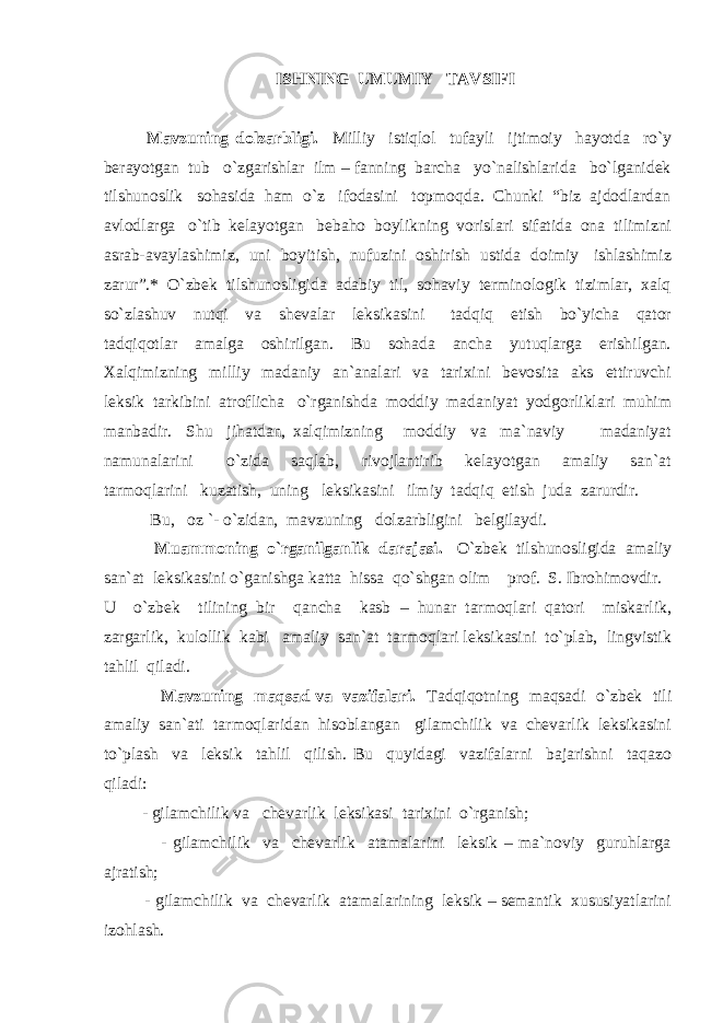  ISHNING UMUMIY TAVSIFI Mavzuning dolzarbligi. Milliy istiqlol tufayli ijtimoiy hayotda ro`y berayotgan tub o`zgarishlar ilm – fanning barcha yo`nalishlarida bo`lganidek tilshunoslik sohasida ham o`z ifodasini topmoqda. Chunki “biz ajdodlardan avlodlarga o`tib kelayotgan bebaho boylikning vorislari sifatida ona tilimizni asrab-avaylashimiz, uni boyitish, nufuzini oshirish ustida doimiy ishlashimiz zarur”.* O`zbek tilshunosligida adabiy til, sohaviy terminologik tizimlar, xalq so`zlashuv nutqi va shevalar leksikasini tadqiq etish bo`yicha qator tadqiqotlar amalga oshirilgan. Bu sohada ancha yutuqlarga erishilgan. Xalqimizning milliy madaniy an`analari va tarixini bevosita aks ettiruvchi leksik tarkibini atroflicha o`rganishda moddiy madaniyat yodgorliklari muhim manbadir. Shu jihatdan, xalqimizning moddiy va ma`naviy madaniyat namunalarini o`zida saqlab, rivojlantirib kelayotgan amaliy san`at tarmoqlarini kuzatish, uning leksikasini ilmiy tadqiq etish juda zarurdir. Bu, oz `- o`zidan, mavzuning dolzarbligini belgilaydi. Muammoning o`rganilganlik darajasi. O`zbek tilshunosligida amaliy san`at leksikasini o`ganishga katta hissa qo`shgan olim prof. S. Ibrohimovdir. U o`zbek tilining bir qancha kasb – hunar tarmoqlari qatori miskarlik, zargarlik, kulollik kabi amaliy san`at tarmoqlari leksikasini to`plab, lingvistik tahlil qiladi. Mavzuning maqsad va vazifalari. Tadqiqotning maqsadi o`zbek tili amaliy san`ati tarmoqlaridan hisoblangan gilamchilik va chevarlik leksikasini to`plash va leksik tahlil qilish. Bu quyidagi vazifalarni bajarishni taqazo qiladi: - gilamchilik va chevarlik leksikasi tarixini o`rganish; - gilamchilik va chevarlik atamalarini leksik – ma`noviy guruhlarga ajratish; - gilamchilik va chevarlik atamalarining leksik – semantik xususiyatlarini izohlash. 