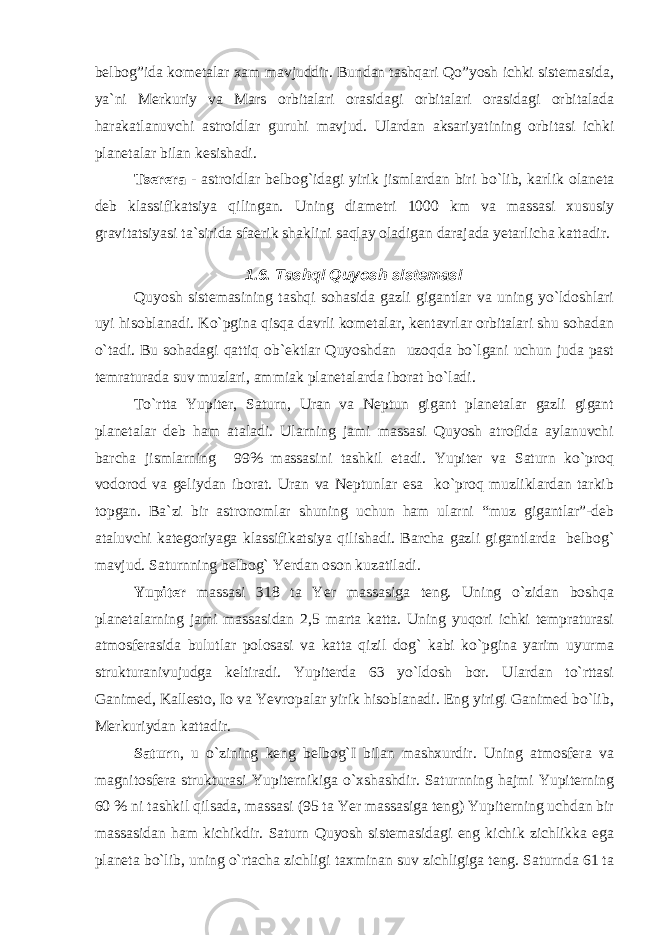 belbog”ida kometalar xam mavjuddir. Bundan tashqari Qo”yosh ichki sistemasida, ya`ni Merkuriy va Mars orbitalari orasidagi orbitalari orasidagi orbitalada harakatlanuvchi astroidlar guruhi mavjud. Ulardan aksariyatining orbitasi ichki planetalar bilan kesishadi. Tserera - astroidlar belbog`idagi yirik jismlardan biri bo`lib, karlik olaneta deb klassifikatsiya qilingan. Uning diametri 1000 km va massasi xususiy gravitatsiyasi ta`sirida sfaerik shaklini saqlay oladigan darajada yetarlicha kattadir. 1.6. Tashqi Quyosh sistemasi Quyosh sistemasining tashqi sohasida gazli gigantlar va uning yo`ldoshlari uyi hisoblanadi. Ko`pgina qisqa davrli kometalar, kentavrlar orbitalari shu sohadan o`tadi. Bu sohadagi qattiq ob`ektlar Quyoshdan uzoqda bo`lgani uchun juda past temraturada suv muzlari, ammiak planetalarda iborat bo`ladi. To`rtta Yupiter, Saturn, Uran va Neptun gigant planetalar gazli gigant planetalar deb ham ataladi. Ularning jami massasi Quyosh atrofida aylanuvchi barcha jismlarning 99% massasini tashkil etadi. Yupiter va Saturn ko`proq vodorod va geliydan iborat. Uran va Neptunlar esa ko`proq muzliklardan tarkib topgan. Ba`zi bir astronomlar shuning uchun ham ularni “muz gigantlar”-deb ataluvchi kategoriyaga klassifikatsiya qilishadi. Barcha gazli gigantlarda belbog` mavjud. Saturnning belbog` Yerdan oson kuzatiladi. Yupiter massasi 318 ta Yer massasiga teng. Uning o`zidan boshqa planetalarning jami massasidan 2,5 marta katta. Uning yuqori ichki tempraturasi atmosferasida bulutlar polosasi va katta qizil dog` kabi ko`pgina yarim uyurma strukturanivujudga keltiradi. Yupiterda 63 yo`ldosh bor. Ulardan to`rttasi Ganimed, Kallesto, Io va Yevropalar yirik hisoblanadi. Eng yirigi Ganimed bo`lib, Merkuriydan kattadir. Saturn , u o`zining keng belbog`I bilan mashxurdir. Uning atmosfera va magnitosfera strukturasi Yupiternikiga o`xshashdir. Saturnning hajmi Yupiterning 60 % ni tashkil qilsada, massasi (95 ta Yer massasiga teng) Yupiterning uchdan bir massasidan ham kichikdir. Saturn Quyosh sistemasidagi eng kichik zichlikka ega planeta bo`lib, uning o`rtacha zichligi taxminan suv zichligiga teng. Saturnda 61 ta 