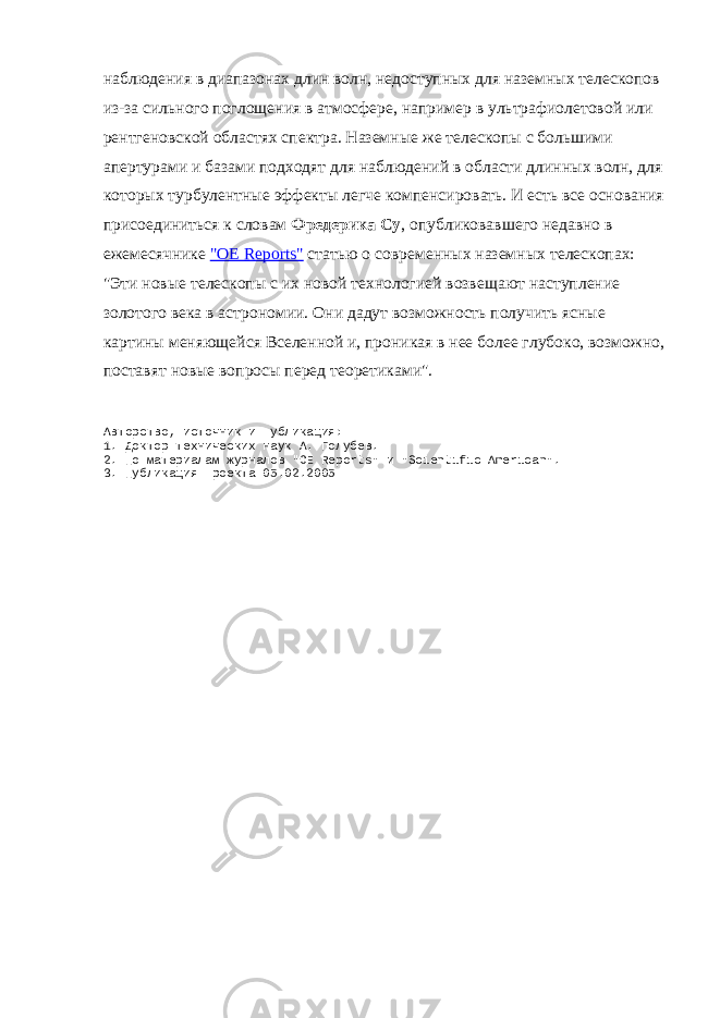наблюдения в диапазонах длин волн, недоступных для наземных телескопов из-за сильного поглощения в атмосфере, например в ультрафиолетовой или рентгеновской областях спектра. Наземные же телескопы с большими апертурами и базами подходят для наблюдений в области длинных волн, для которых турбулентные эффекты легче компенсировать. И есть все основания присоединиться к словам Фредерика Су , опубликовавшего недавно в ежемесячнике &#34;OE Reports&#34; статью о современных наземных телескопах: &#34;Эти новые телескопы с их новой технологией возвещают наступление золотого века в астрономии. Они дадут возможность получить ясные картины меняющейся Вселенной и, проникая в нее более глубоко, возможно, поставят новые вопросы перед теоретиками&#34;. Авторство, источник и публикация: 1. Доктор технических наук А. Голубев. 2. По материалам журналов &#34;OE Reports&#34; и &#34;Scientific American&#34;. 3. Публикация проекта 05.02.2005 