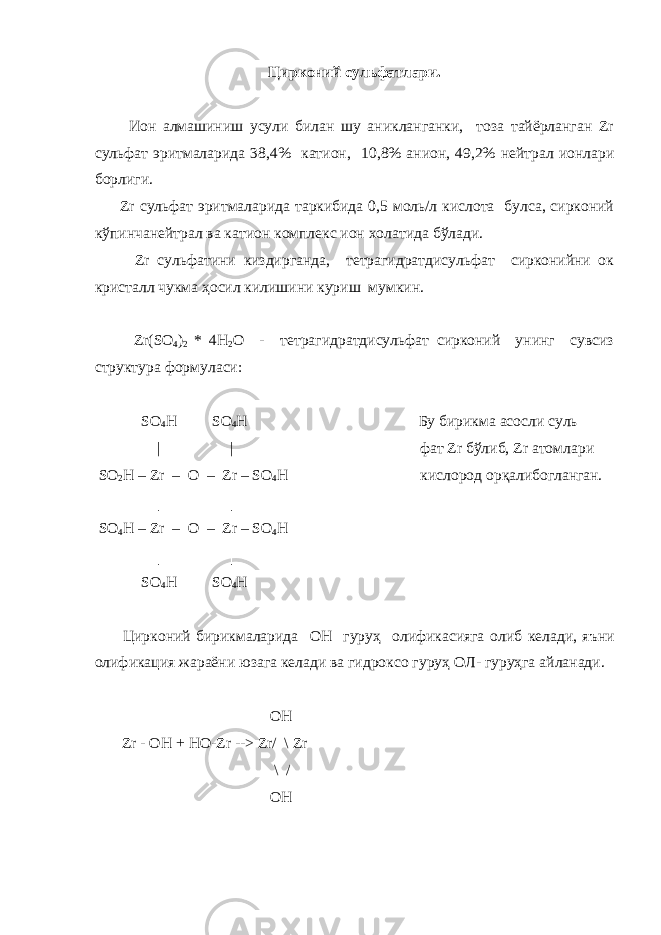 Цирконий сульфатлари. Ион алмашиниш усули билан шу аникланганки, тоза тайёрланган Zr сульфат эритмаларида 38,4% катион, 10,8% анион, 49,2% нейтрал ионлари борлиги. Zr сульфат эритмаларида таркибида 0,5 моль/л кислота булса, сирконий кўпинчанейтрал ва катион комплекс ион холатида бўлади. Zr сульфатини киздирганда, тетрагидратдисульфат сирконийни ок кристалл чукма ҳосил килишини куриш мумкин. Zr(SO 4 ) 2 * 4Н 2 О - тетрагидратдисульфат сирконий унинг сувсиз структура формуласи: SO 4 H   SO 4 H Бу бирикма асосли суль   | | фат Zr бўлиб, Zr атомлари SO 2 H – Zr – O – Zr – SO 4 H кислород орқалибогланган.   │     │ SO 4 H – Zr – O – Zr – SO 4 H   │ │ SO 4 H SO 4 H Цирконий бирикмаларида ОН гуруҳ олификасияга олиб келади , яъни олификация жараёни юзага келади ва гидроксо гуруҳ ОЛ - гуруҳга айланади . OH Zr - OH + HO-Zr --> Zr/ \ Zr \ / OH 