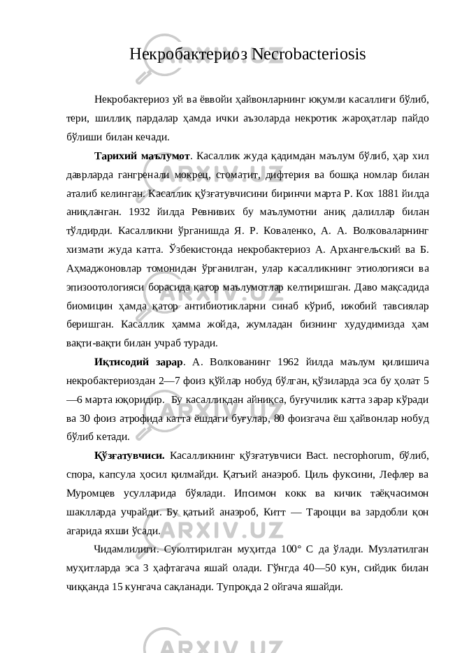 Некробактериоз Necrobacteriosis Некробактериоз уй ва ёввойи ҳайвонларнинг юқумли касаллиги бўлиб , тери , шиллиқ пардалар ҳамда ички аъзоларда некротик жароҳатлар пайдо бўлиши билан кечади . Тарихий маълумот . Касаллик жуда қадимдан маълум бўлиб , ҳар хил даврларда гангренали мокрец , стоматит , дифтерия ва бошқа номлар билан аталиб келинган . Касаллик қўзғатувчисини биринчи марта Р . Кох 1881 йилда аниқланган . 1932 йилда Ревнивих бу маълумотни аниқ далиллар билан тўлдирди . Касалликни ўрганишда Я. Р. Коваленко, А. А. Волковаларнинг хизмати жуда катта. Ўзбекистонда некробактериоз А. Архангельский ва Б. Аҳмаджоновлар томонидан ўрганилган, улар касалликнинг этиологияси ва эпизоотологияси борасида қатор маълумотлар келтиришган. Даво мақсадида биомицин ҳамда қатор антибиотикларни синаб кўриб, ижобий тавсиялар беришган. Касаллик ҳамма жойда, жумладан бизнинг худудимизда ҳам вақти-вақти билан учраб туради. Иқтисодий зарар . А. Волкованинг 1962 йилда маълум қилишича некробактериоздан 2—7 фоиз қўйлар нобуд бўлган, қўзиларда эса бу ҳолат 5 —6 марта юқоридир. Бу касалликдан айниқса, буғучилик катта зарар кўради ва 30 фоиз атрофида катта ёшдаги буғулар, 80 фоизгача ёш ҳайвонлар нобуд бўлиб кетади. Қўзғатувчиси. Касалликнинг қўзғатувчиси Васt. necrophorum, бўлиб, спора, капсула ҳосил қилмайди. Қатъий анаэроб. Циль фуксини, Лефлер ва Муромцев усулларида бўялади. Ипсимон кокк ва кичик таёқчасимон шаклларда учрайди. Бу қатьий анаэроб, Китт — Тароцци ва зардобли қон агарида яхши ўсади. Чидамлилиги. Суюлтирилган муҳитда 100° С да ўлади. Музлатилган муҳитларда эса 3 ҳафтагача яшай олади. Гўнгда 40—50 кун, сийдик билан чиққанда 15 кунгача сақланади. Тупроқда 2 ойгача яшайди. 