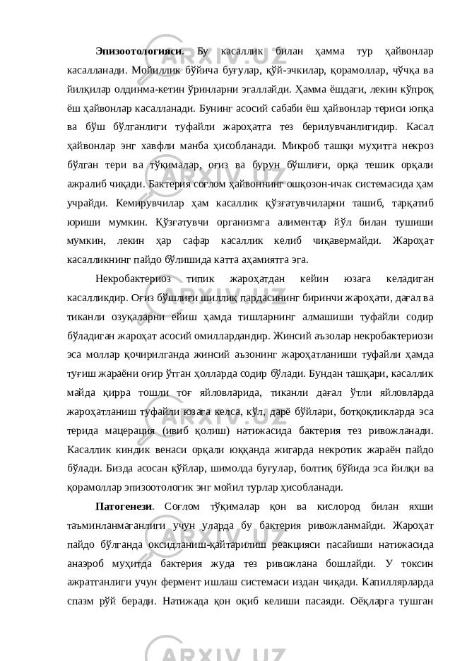 Эпизоотологияси . Бу касаллик билан ҳамма тур ҳайвонлар касалланади. Мойиллик бўйича буғулар, қўй-эчкилар, қорамоллар, чўчқа ва йилқилар олдинма-кетин ўринларни эгаллайди. Ҳамма ёшдаги, лекин кўпроқ ёш ҳайвонлар касалланади. Бунинг асосий сабаби ёш ҳайвонлар териси юпқа ва бўш бўлганлиги туфайли жароҳатга тез берилувчанлигидир. Касал ҳайвонлар энг хавфли манба ҳисобланади. Микроб ташқи муҳитга некроз бўлган тери ва тўқималар, оғиз ва бурун бўшлиғи, орқа тешик орқали ажралиб чиқади. Бактерия соғлом ҳайвоннинг ошқозон-ичак системасида ҳам учрайди. Кемирувчилар ҳам касаллик қўзғатувчиларни ташиб, тарқатиб юриши мумкин. Қўзғатувчи организмга алиментар йўл билан тушиши мумкин, лекин ҳар сафар касаллик келиб чиқавермайди. Жароҳат касалликнинг пайдо бўлишида катта аҳамиятга эга. Некробактериоз типик жароҳатдан кейин юзага келадиган касалликдир. Оғиз бўшлиғи шиллиқ пардасининг биринчи жароҳати, дағал ва тиканли озуқаларни ейиш ҳамда тишларнинг алмашиши туфайли содир бўладиган жароҳат асосий омиллардандир. Жинсий аъзолар некробактериози эса моллар қочирилганда жинсий аъзонинг жароҳатланиши туфайли ҳамда туғиш жараёни оғир ўтган ҳолларда содир бўлади. Бундан ташқари, касаллик майда қирра тошли тоғ яйловларида, тиканли дағал ўтли яйловларда жароҳатланиш туфайли юзага келса, кўл, дарё бўйлари, ботқоқликларда эса терида мацерация (ивиб қолиш) натижасида бактерия тез ривожланади. Касаллик киндик венаси орқали юққанда жигарда некротик жараён пайдо бўлади. Бизда асосан қўйлар, шимолда буғулар, болтиқ бўйида эса йилқи ва қорамоллар эпизоотологик энг мойил турлар ҳисобланади. Патогенези . Соғлом тўқималар қон ва кислород билан яхши таъминланмаганлиги учун уларда бу бактерия ривожланмайди. Жароҳат пайдо бўлганда оксидланиш-қайтарилиш реакцияси пасайиши натижасида анаэроб муҳитда бактерия жуда тез ривожлана бошлайди. У токсин ажратганлиги учун фермент ишлаш системаси издан чиқади. Капиллярларда спазм рўй беради. Натижада қон оқиб келиши пасаяди. Оёқларга тушган 